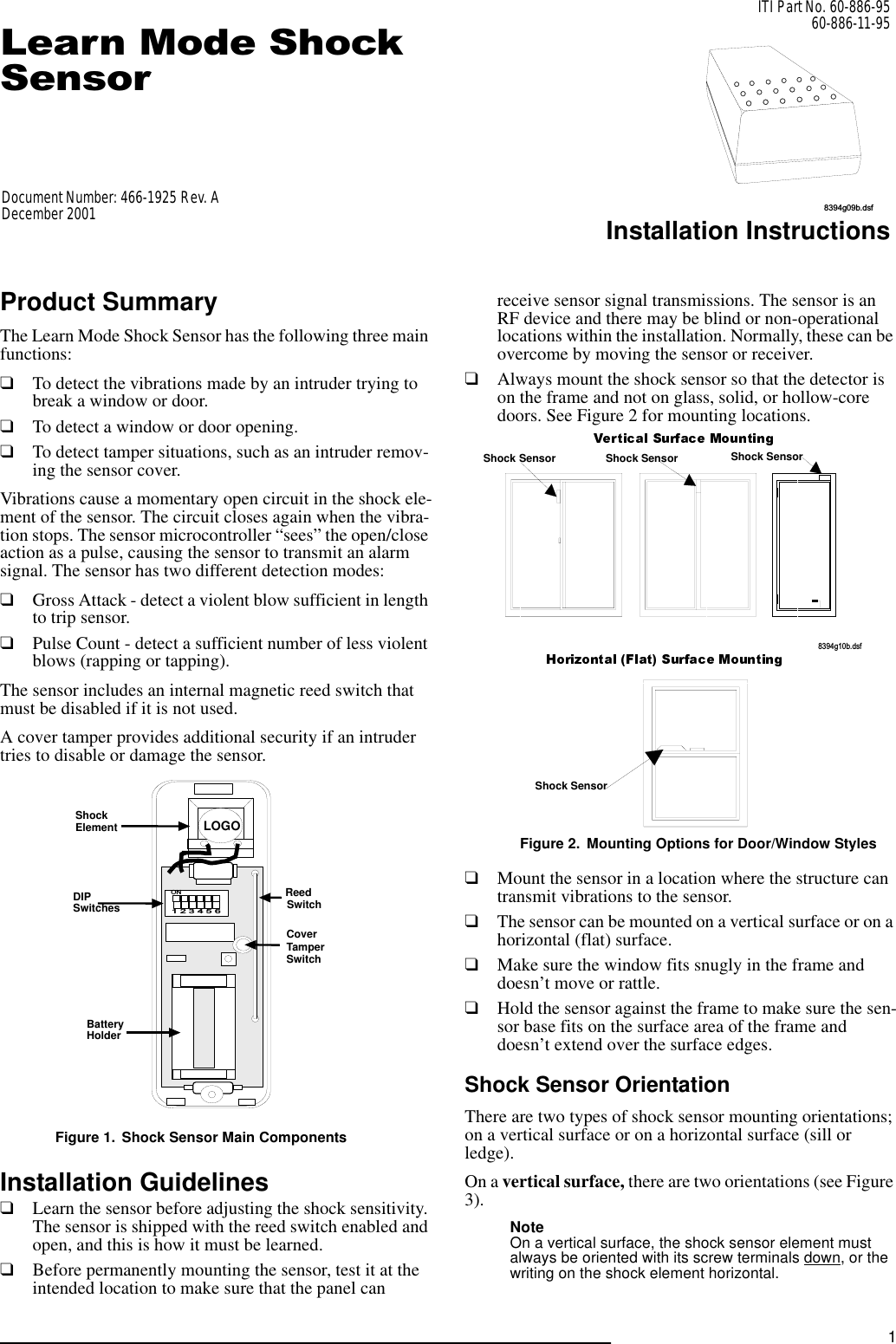 8394g09b.dsf1/HDUQ0RGH6KRFN6HQVRUITI Part No. 60-886-9560-886-11-95Installation InstructionsProduct SummaryThe Learn Mode Shock Sensor has the following three main functions:❑To detect the vibrations made by an intruder trying to break a window or door.❑To detect a window or door opening.❑To detect tamper situations, such as an intruder remov-ing the sensor cover.Vibrations cause a momentary open circuit in the shock ele-ment of the sensor. The circuit closes again when the vibra-tion stops. The sensor microcontroller “sees” the open/close action as a pulse, causing the sensor to transmit an alarm signal. The sensor has two different detection modes:❑Gross Attack - detect a violent blow sufficient in length to trip sensor.❑Pulse Count - detect a sufficient number of less violent blows (rapping or tapping).The sensor includes an internal magnetic reed switch that must be disabled if it is not used.A cover tamper provides additional security if an intruder tries to disable or damage the sensor.Figure 1. Shock Sensor Main ComponentsInstallation Guidelines❑Learn the sensor before adjusting the shock sensitivity. The sensor is shipped with the reed switch enabled and open, and this is how it must be learned.❑Before permanently mounting the sensor, test it at the intended location to make sure that the panel can receive sensor signal transmissions. The sensor is an RF device and there may be blind or non-operational locations within the installation. Normally, these can be overcome by moving the sensor or receiver. ❑Always mount the shock sensor so that the detector is on the frame and not on glass, solid, or hollow-core doors. See Figure 2 for mounting locations.Figure 2. Mounting Options for Door/Window Styles❑Mount the sensor in a location where the structure can transmit vibrations to the sensor.❑The sensor can be mounted on a vertical surface or on a horizontal (flat) surface.❑Make sure the window fits snugly in the frame and doesn’t move or rattle.❑Hold the sensor against the frame to make sure the sen-sor base fits on the surface area of the frame and doesn’t extend over the surface edges.Shock Sensor OrientationThere are two types of shock sensor mounting orientations; on a vertical surface or on a horizontal surface (sill or ledge). On a vertical surface, there are two orientations (see Figure 3). Note On a vertical surface, the shock sensor element must always be oriented with its screw terminals down, or the writing on the shock element horizontal.1   2   3   4   5   6O NReedSwitchCoverTamperSwitchBatteryHolderShock ElementDIPSwitchesLOGO8 3 9 4 g 1 0 b . d s fShock SensorShock Sensor Shock Sensor Shock SensorDocument Number: 466-1925 Rev. ADecember 2001
