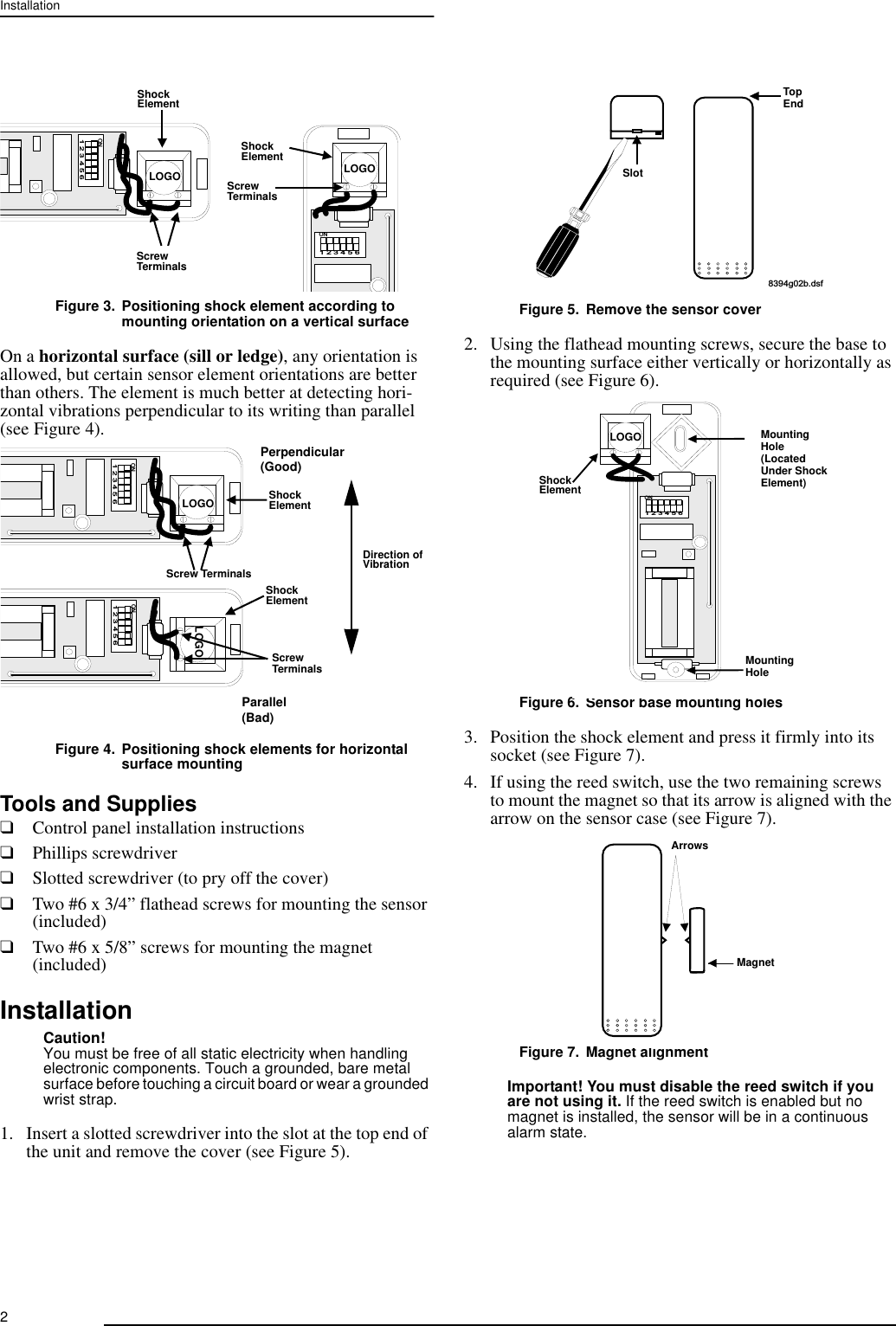 2InstallationFigure 3. Positioning shock element according to mounting orientation on a vertical surfaceOn a horizontal surface (sill or ledge), any orientation is allowed, but certain sensor element orientations are better than others. The element is much better at detecting hori-zontal vibrations perpendicular to its writing than parallel (see Figure 4).Figure 4. Positioning shock elements for horizontal surface mounting Tools and Supplies❑Control panel installation instructions❑Phillips screwdriver❑Slotted screwdriver (to pry off the cover)❑Two #6 x 3/4” flathead screws for mounting the sensor (included)❑Two #6 x 5/8” screws for mounting the magnet (included)InstallationCaution!You must be free of all static electricity when handling electronic components. Touch a grounded, bare metal surface before touching a circuit board or wear a grounded wrist strap.1. Insert a slotted screwdriver into the slot at the top end of the unit and remove the cover (see Figure 5).Figure 5. Remove the sensor cover2. Using the flathead mounting screws, secure the base to the mounting surface either vertically or horizontally as required (see Figure 6).Figure 6. Sensor base mounting holes3. Position the shock element and press it firmly into its socket (see Figure 7).4. If using the reed switch, use the two remaining screws to mount the magnet so that its arrow is aligned with the arrow on the sensor case (see Figure 7).Figure 7. Magnet alignmentImportant! You must disable the reed switch if you are not using it. If the reed switch is enabled but no magnet is installed, the sensor will be in a continuous alarm state.1   2   3   4   5   6O N1   2   3   4   5   6O NShockElementShockElementScrewTerminalsScrewTerminalsLOGO LOGO1   2   3   4   5   6O N1   2   3   4   5   6O NShockElementShockElementScrew TerminalsScrewTerminalsParallel Perpendicular(Bad)(Good)LOGOLOGODirection ofVibration8394g02b.dsfTopEndSlot1   2   3   4   5   6O NShockElementMountingHoleMountingHole(Located Under ShockElement)LOGOMagnetArrows
