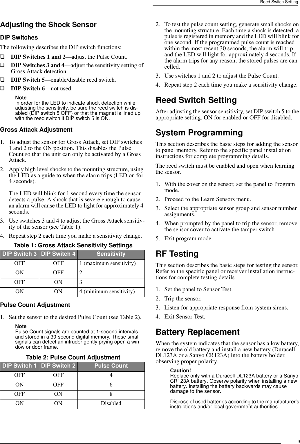 3Reed Switch SettingAdjusting the Shock SensorDIP SwitchesThe following describes the DIP switch functions:❑DIP Switches 1 and 2—adjust the Pulse Count.❑DIP Switches 3 and 4—adjust the sensitivity setting of Gross Attack detection.❑DIP Switch 5—enable/disable reed switch.❑DIP Switch 6—not used.Note In order for the LED to indicate shock detection while adjusting the sensitivity, be sure the reed switch is dis-abled (DIP switch 5 OFF) or that the magnet is lined up with the reed switch if DIP switch 5 is ON.Gross Attack Adjustment1. To adjust the sensor for Gross Attack, set DIP switches 1 and 2 to the ON position. This disables the Pulse Count so that the unit can only be activated by a Gross Attack.2. Apply high level shocks to the mounting structure, using the LED as a guide to when the alarm trips (LED on for 4 seconds). The LED will blink for 1 second every time the sensor detects a pulse. A shock that is severe enough to cause an alarm will cause the LED to light for approximately 4 seconds.3. Use switches 3 and 4 to adjust the Gross Attack sensitiv-ity of the sensor (see Table 1).4. Repeat step 2 each time you make a sensitivity change.Pulse Count Adjustment1. Set the sensor to the desired Pulse Count (see Table 2).Note Pulse Count signals are counted at 1-second intervals and stored in a 30-second digital memory. These small signals can detect an intruder gently prying open a win-dow or door frame.2. To test the pulse count setting, generate small shocks on the mounting structure. Each time a shock is detected, a pulse is registered in memory and the LED will blink for one second. If the programmed pulse count is reached within the most recent 30 seconds, the alarm will trip and the LED will light for approximately 4 seconds. If the alarm trips for any reason, the stored pulses are can-celled.3. Use switches 1 and 2 to adjust the Pulse Count.4. Repeat step 2 each time you make a sensitivity change.Reed Switch SettingAfter adjusting the sensor sensitivity, set DIP switch 5 to the appropriate setting, ON for enabled or OFF for disabled.System ProgrammingThis section describes the basic steps for adding the sensor to panel memory. Refer to the specific panel installation instructions for complete programming details.The reed switch must be enabled and open when learning the sensor.1. With the cover on the sensor, set the panel to Program mode.2. Proceed to the Learn Sensors menu.3. Select the appropriate sensor group and sensor number assignments.4. When prompted by the panel to trip the sensor, remove the sensor cover to activate the tamper switch.5. Exit program mode.RF TestingThis section describes the basic steps for testing the sensor. Refer to the specific panel or receiver installation instruc-tions for complete testing details.1. Set the panel to Sensor Test.2. Trip the sensor.3. Listen for appropriate response from system sirens.4. Exit Sensor Test.Battery ReplacementWhen the system indicates that the sensor has a low battery, remove the old battery and install a new battery (Duracell DL123A or a Sanyo CR123A) into the battery holder, observing proper polarity.Caution!Replace only with a Duracell DL123A battery or a Sanyo CR123A battery. Observe polarity when installing a new battery. Installing the battery backwards may cause damage to the sensor.Dispose of used batteries according to the manufacturer’s instructions and/or local government authorities. Table 1: Gross Attack Sensitivity SettingsDIP Switch 3 DIP Switch 4 SensitivityOFF OFF 1 (maximum sensitivity)ON OFF 2OFF ON 3ON ON 4 (minimum sensitivity) Table 2: Pulse Count AdjustmentDIP Switch 1 DIP Switch 2 Pulse CountOFF OFF 4ON OFF 6OFF ON 8ON ON Disabled