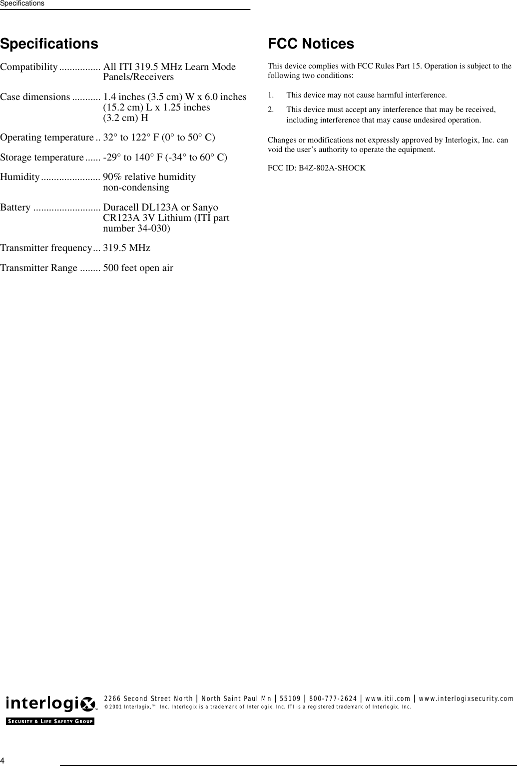 4SpecificationsSpecificationsCompatibility................ All ITI 319.5 MHz Learn Mode Panels/ReceiversCase dimensions ........... 1.4 inches (3.5 cm) W x 6.0 inches (15.2 cm) L x 1.25 inches(3.2 cm) HOperating temperature.. 32° to 122° F (0° to 50° C)Storage temperature...... -29° to 140° F (-34° to 60° C)Humidity....................... 90% relative humiditynon-condensingBattery .......................... Duracell DL123A or Sanyo CR123A 3V Lithium (ITI part number 34-030)Transmitter frequency... 319.5 MHzTransmitter Range ........ 500 feet open airFCC NoticesThis device complies with FCC Rules Part 15. Operation is subject to the following two conditions:1. This device may not cause harmful interference.2. This device must accept any interference that may be received, including interference that may cause undesired operation.Changes or modifications not expressly approved by Interlogix, Inc. can void the user’s authority to operate the equipment.FCC ID: B4Z-802A-SHOCK2266 Second Street North | North Saint Paul Mn | 55109 | 800-777-2624 | www.itii.com | www.interlogixsecurity.com©2001 Interlogix,™ Inc. Interlogix is a trademark of Interlogix, Inc. ITI is a registered trademark of Interlogix, Inc.