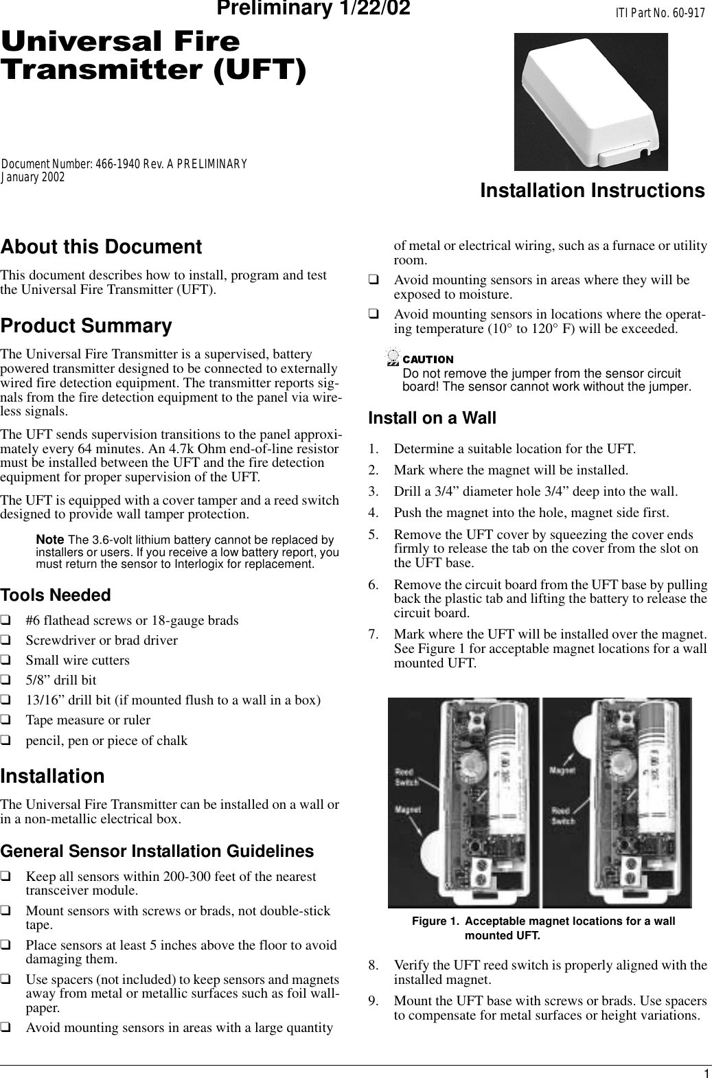 18QLYHUVDO)LUH7UDQVPLWWHU8)7ITI Part No. 60-917Installation InstructionsDocument Number: 466-1940 Rev. A PRELIMINARYJanuary 2002Preliminary 1/22/02About this DocumentThis document describes how to install, program and test the Universal Fire Transmitter (UFT).Product SummaryThe Universal Fire Transmitter is a supervised, battery powered transmitter designed to be connected to externally wired fire detection equipment. The transmitter reports sig-nals from the fire detection equipment to the panel via wire-less signals. The UFT sends supervision transitions to the panel approxi-mately every 64 minutes. An 4.7k Ohm end-of-line resistor must be installed between the UFT and the fire detection equipment for proper supervision of the UFT.The UFT is equipped with a cover tamper and a reed switch designed to provide wall tamper protection. Note The 3.6-volt lithium battery cannot be replaced by installers or users. If you receive a low battery report, you must return the sensor to Interlogix for replacement.Tools Needed❑#6 flathead screws or 18-gauge brads❑Screwdriver or brad driver❑Small wire cutters❑5/8” drill bit❑13/16” drill bit (if mounted flush to a wall in a box)❑Tape measure or ruler❑pencil, pen or piece of chalkInstallationThe Universal Fire Transmitter can be installed on a wall or in a non-metallic electrical box.General Sensor Installation Guidelines❑Keep all sensors within 200-300 feet of the nearest transceiver module.❑Mount sensors with screws or brads, not double-stick tape.❑Place sensors at least 5 inches above the floor to avoid damaging them.❑Use spacers (not included) to keep sensors and magnets away from metal or metallic surfaces such as foil wall-paper.❑Avoid mounting sensors in areas with a large quantity of metal or electrical wiring, such as a furnace or utility room.❑Avoid mounting sensors in areas where they will be exposed to moisture.❑Avoid mounting sensors in locations where the operat-ing temperature (10° to 120° F) will be exceeded.Do not remove the jumper from the sensor circuit board! The sensor cannot work without the jumper.Install on a Wall1. Determine a suitable location for the UFT.2. Mark where the magnet will be installed.3. Drill a 3/4” diameter hole 3/4” deep into the wall.4. Push the magnet into the hole, magnet side first.5. Remove the UFT cover by squeezing the cover ends firmly to release the tab on the cover from the slot on the UFT base.6. Remove the circuit board from the UFT base by pulling back the plastic tab and lifting the battery to release the circuit board.7. Mark where the UFT will be installed over the magnet. See Figure 1 for acceptable magnet locations for a wall mounted UFT.Figure 1. Acceptable magnet locations for a wall mounted UFT.8. Verify the UFT reed switch is properly aligned with the installed magnet.9. Mount the UFT base with screws or brads. Use spacers to compensate for metal surfaces or height variations.