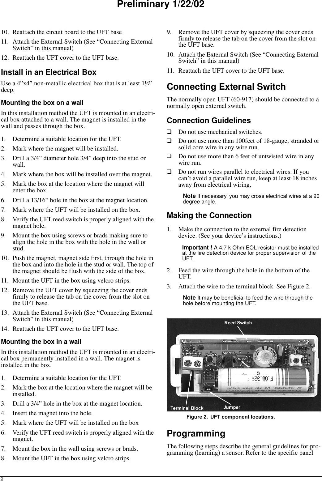 2Preliminary 1/22/0210. Reattach the circuit board to the UFT base11. Attach the External Switch (See “Connecting External Switch” in this manual)12. Reattach the UFT cover to the UFT base.Install in an Electrical BoxUse a 4”x4” non-metallic electrical box that is at least 1½”  deep.Mounting the box on a wallIn this installation method the UFT is mounted in an electri-cal box attached to a wall. The magnet is installed in the wall and passes through the box.1. Determine a suitable location for the UFT.2. Mark where the magnet will be installed.3. Drill a 3/4” diameter hole 3/4” deep into the stud or wall.4. Mark where the box will be installed over the magnet.5. Mark the box at the location where the magnet will enter the box.6. Drill a 13/16” hole in the box at the magnet location.7. Mark where the UFT will be installed on the box.8. Verify the UFT reed switch is properly aligned with the magnet hole.9. Mount the box using screws or brads making sure to align the hole in the box with the hole in the wall or stud.10. Push the magnet, magnet side first, through the hole in the box and into the hole in the stud or wall. The top of the magnet should be flush with the side of the box.11. Mount the UFT in the box using velcro strips.12. Remove the UFT cover by squeezing the cover ends firmly to release the tab on the cover from the slot on the UFT base.13. Attach the External Switch (See “Connecting External Switch” in this manual)14. Reattach the UFT cover to the UFT base.Mounting the box in a wallIn this installation method the UFT is mounted in an electri-cal box permanently installed in a wall. The magnet is installed in the box.1. Determine a suitable location for the UFT.2. Mark the box at the location where the magnet will be installed.3. Drill a 3/4” hole in the box at the magnet location.4. Insert the magnet into the hole.5. Mark where the UFT will be installed on the box6. Verify the UFT reed switch is properly aligned with the magnet.7. Mount the box in the wall using screws or brads.8. Mount the UFT in the box using velcro strips.9. Remove the UFT cover by squeezing the cover ends firmly to release the tab on the cover from the slot on the UFT base.10. Attach the External Switch (See “Connecting External Switch” in this manual)11. Reattach the UFT cover to the UFT base.Connecting External SwitchThe normally open UFT (60-917) should be connected to a normally open external switch. Connection Guidelines❑Do not use mechanical switches.❑Do not use more than 100feet of 18-gauge, stranded or solid core wire in any wire run.❑Do not use more than 6 feet of untwisted wire in any wire run.❑Do not run wires parallel to electrical wires. If you can’t avoid a parallel wire run, keep at least 18 inches away from electrical wiring.Note If necessary, you may cross electrical wires at a 90 degree angle.Making the Connection1. Make the connection to the external fire detection device. (See your device’s instructions.)Important ! A 4.7 k Ohm EOL resistor must be installed at the fire detection device for proper supervision of the UFT.2. Feed the wire through the hole in the bottom of the UFT.3. Attach the wire to the terminal block. See Figure 2.Note It may be beneficial to feed the wire through the hole before mounting the UFT.Figure 2. UFT component locations.ProgrammingThe following steps describe the general guidelines for pro-gramming (learning) a sensor. Refer to the specific panel 