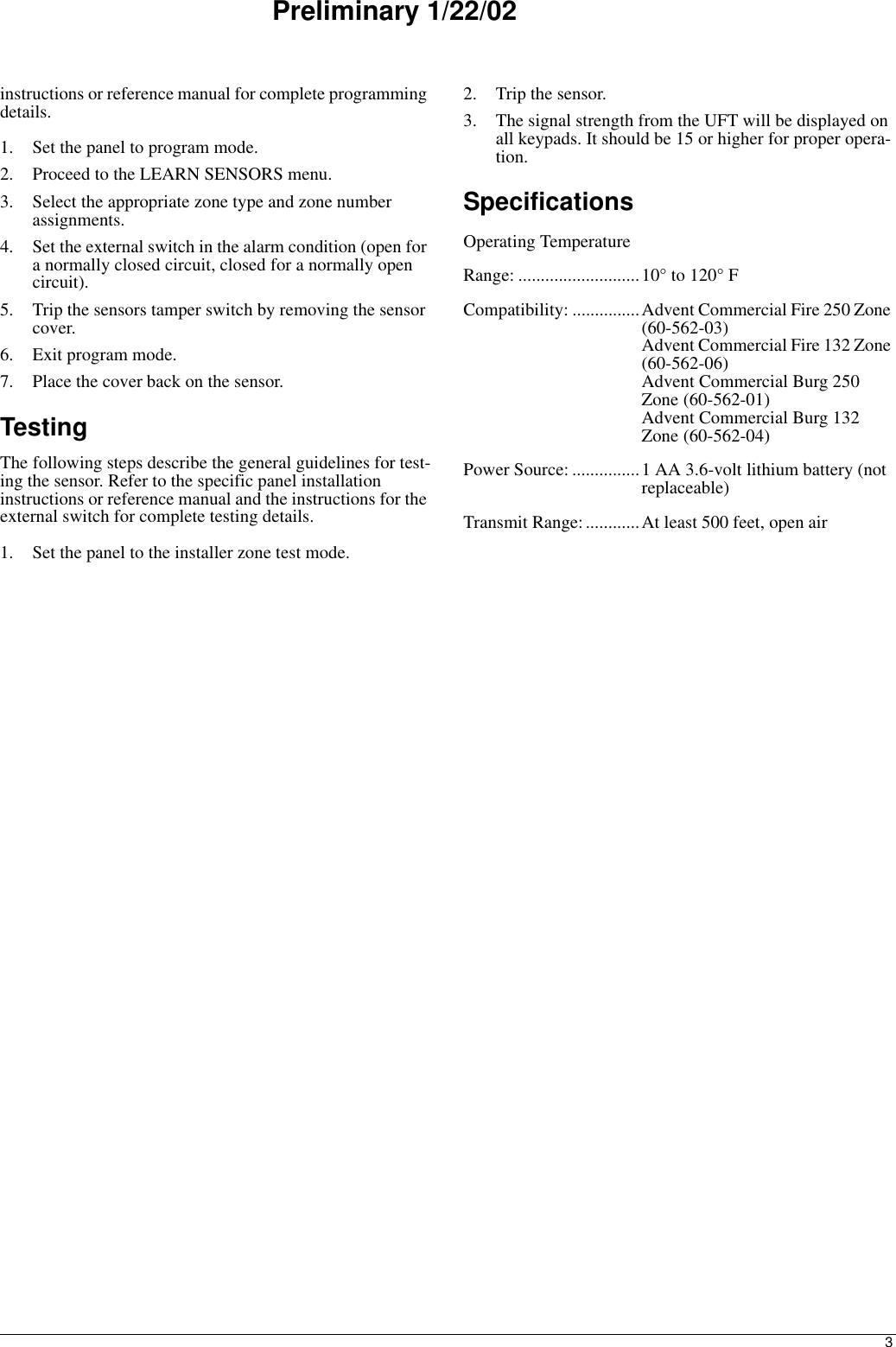 3Preliminary 1/22/02instructions or reference manual for complete programming details.1. Set the panel to program mode.2. Proceed to the LEARN SENSORS menu.3. Select the appropriate zone type and zone number assignments.4. Set the external switch in the alarm condition (open for a normally closed circuit, closed for a normally open circuit).5. Trip the sensors tamper switch by removing the sensor cover.6. Exit program mode.7. Place the cover back on the sensor.TestingThe following steps describe the general guidelines for test-ing the sensor. Refer to the specific panel installation instructions or reference manual and the instructions for the external switch for complete testing details.1. Set the panel to the installer zone test mode.2. Trip the sensor.3. The signal strength from the UFT will be displayed on all keypads. It should be 15 or higher for proper opera-tion.SpecificationsOperating Temperature Range: ...........................10° to 120° FCompatibility: ...............Advent Commercial Fire 250 Zone (60-562-03)Advent Commercial Fire 132 Zone (60-562-06)Advent Commercial Burg 250 Zone (60-562-01)Advent Commercial Burg 132 Zone (60-562-04)Power Source: ...............1 AA 3.6-volt lithium battery (not replaceable)Transmit Range:............At least 500 feet, open air