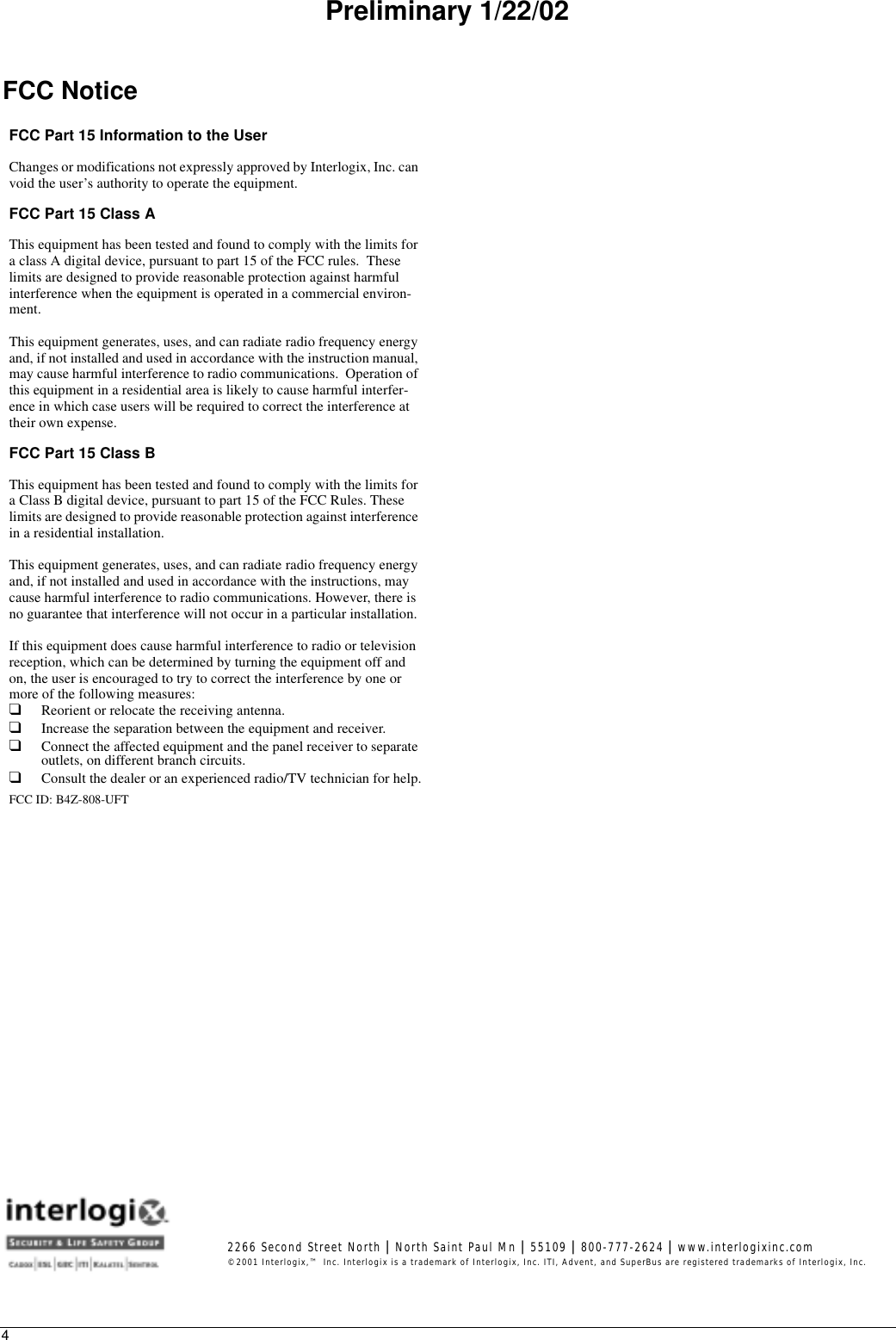 4Preliminary 1/22/02FCC NoticeFCC Part 15 Information to the UserChanges or modifications not expressly approved by Interlogix, Inc. can void the user’s authority to operate the equipment.FCC Part 15 Class AThis equipment has been tested and found to comply with the limits for a class A digital device, pursuant to part 15 of the FCC rules.  These limits are designed to provide reasonable protection against harmful interference when the equipment is operated in a commercial environ-ment.  This equipment generates, uses, and can radiate radio frequency energy and, if not installed and used in accordance with the instruction manual, may cause harmful interference to radio communications.  Operation of this equipment in a residential area is likely to cause harmful interfer-ence in which case users will be required to correct the interference at their own expense.FCC Part 15 Class BThis equipment has been tested and found to comply with the limits for a Class B digital device, pursuant to part 15 of the FCC Rules. These limits are designed to provide reasonable protection against interference in a residential installation.This equipment generates, uses, and can radiate radio frequency energy and, if not installed and used in accordance with the instructions, may cause harmful interference to radio communications. However, there is no guarantee that interference will not occur in a particular installation.If this equipment does cause harmful interference to radio or television reception, which can be determined by turning the equipment off and on, the user is encouraged to try to correct the interference by one or more of the following measures:❑Reorient or relocate the receiving antenna.❑Increase the separation between the equipment and receiver.❑Connect the affected equipment and the panel receiver to separate outlets, on different branch circuits.❑Consult the dealer or an experienced radio/TV technician for help.FCC ID: B4Z-808-UFT2266 Second Street North | North Saint Paul Mn | 55109 | 800-777-2624 | www.interlogixinc.com©2001 Interlogix,™ Inc. Interlogix is a trademark of Interlogix, Inc. ITI, Advent, and SuperBus are registered trademarks of Interlogix, Inc. 