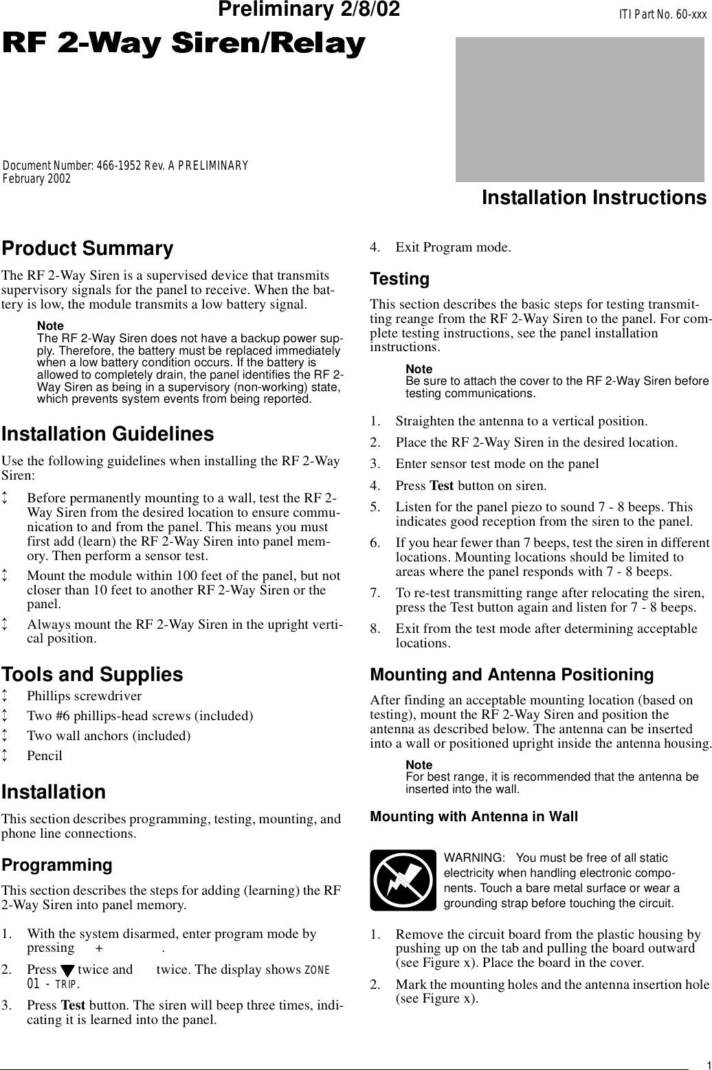 1ITI Part No. 60-xxxInstallation InstructionsDocument Number: 466-1952 Rev. A PRELIMINARYFebruary 2002Preliminary 2/8/02Product SummaryThe RF 2-Way Siren is a supervised device that transmitssupervisory signals for the panel to receive. When the bat-tery is low, the module transmits a low battery signal.NoteThe RF 2-Way Siren does not have a backup power sup-ply. Therefore, the battery must be replaced immediatelywhen a low battery condition occurs. If the battery isallowed to completely drain, the panel identifies the RF 2-Way Siren as being in a supervisory (non-working) state,which prevents system events from being reported.Installation GuidelinesUse the following guidelines when installing the RF 2-WaySiren:↕Before permanently mounting to a wall, test the RF 2-Way Siren from the desired location to ensure commu-nication to and from the panel. This means you mustfirst add (learn) the RF 2-Way Siren into panel mem-ory. Then perform a sensor test.↕Mount the module within 100 feet of the panel, but notcloser than 10 feet to another RF 2-Way Siren or thepanel.↕Always mount the RF 2-Way Siren in the upright verti-cal position.Tools and Supplies↕Phillips screwdriver↕Two #6 phillips-head screws (included)↕Two wall anchors (included)↕PencilInstallationThis section describes programming, testing, mounting, andphone line connections.ProgrammingThis section describes the steps for adding (learning) the RF2-Way Siren into panel memory.1. With the system disarmed, enter program mode bypressing +.2. Press twice and twice. The display shows ZONE 01 - TRIP.3. Press Test button. The siren will beep three times, indi-cating it is learned into the panel.4. Exit Program mode.TestingThis section describes the basic steps for testing transmit-ting reange from the RF 2-Way Siren to the panel. For com-plete testing instructions, see the panel installationinstructions.NoteBe sure to attach the cover to the RF 2-Way Siren beforetesting communications.1. Straighten the antenna to a vertical position.2. Place the RF 2-Way Siren in the desired location.3. Enter sensor test mode on the panel4. Press Test button on siren.5. Listen for the panel piezo to sound 7 - 8 beeps. Thisindicates good reception from the siren to the panel.6. If you hear fewer than 7 beeps, test the siren in differentlocations. Mounting locations should be limited toareas where the panel responds with 7 - 8 beeps.7. To re-test transmitting range after relocating the siren,press the Test button again and listen for 7 - 8 beeps.8. Exit from the test mode after determining acceptablelocations.Mounting and Antenna PositioningAfter finding an acceptable mounting location (based ontesting), mount the RF 2-Way Siren and position theantenna as described below. The antenna can be insertedinto a wall or positioned upright inside the antenna housing.NoteFor best range, it is recommended that the antenna beinserted into the wall.Mounting with Antenna in Wall1. Remove the circuit board from the plastic housing bypushing up on the tab and pulling the board outward(see Figure x). Place the board in the cover.2. Mark the mounting holes and the antenna insertion hole(see Figure x).WARNING: Youmustbefreeofallstaticelectricity when handling electronic compo-nents. Touch a bare metal surface or wear agrounding strap before touching the circuit.