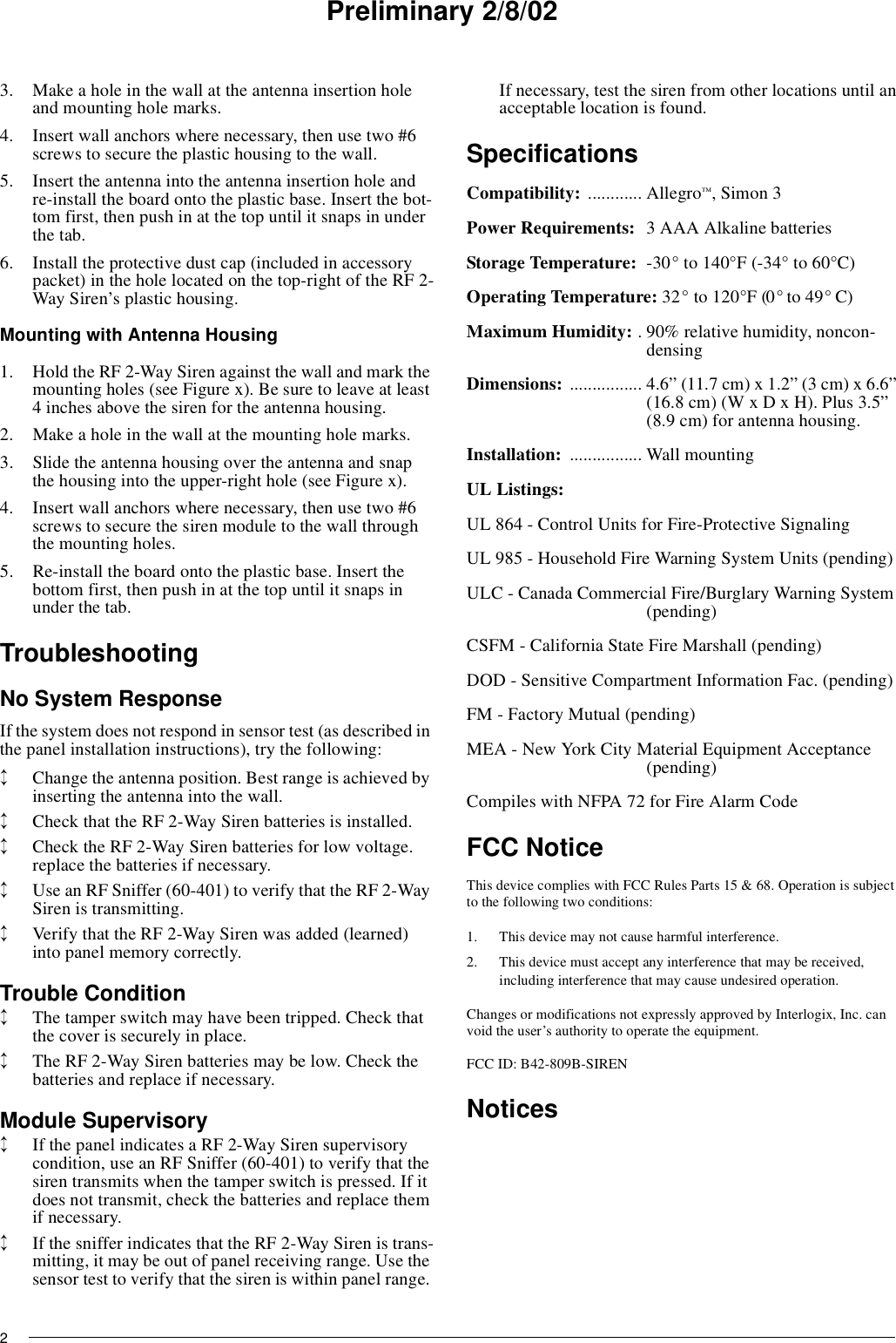 Preliminary 2/8/0223. Make a hole in the wall at the antenna insertion holeand mounting hole marks.4. Insert wall anchors where necessary, then use two #6screws to secure the plastic housing to the wall.5. Insert the antenna into the antenna insertion hole andre-install the board onto the plastic base. Insert the bot-tom first, then push in at the top until it snaps in underthe tab.6. Install the protective dust cap (included in accessorypacket) in the hole located on the top-right of the RF 2-Way Siren’s plastic housing.Mounting with Antenna Housing1. Hold the RF 2-Way Siren against the wall and mark themounting holes (see Figure x). Be sure to leave at least4 inches above the siren for the antenna housing.2. Make a hole in the wall at the mounting hole marks.3. Slide the antenna housing over the antenna and snapthe housing into the upper-right hole (see Figure x).4. Insert wall anchors where necessary, then use two #6screws to secure the siren module to the wall throughthe mounting holes.5. Re-install the board onto the plastic base. Insert thebottom first, then push in at the top until it snaps inunder the tab.TroubleshootingNo System ResponseIf the system does not respond in sensor test (as described inthe panel installation instructions), try the following:↕Change the antenna position. Best range is achieved byinserting the antenna into the wall.↕Check that the RF 2-Way Siren batteries is installed.↕Check the RF 2-Way Siren batteries for low voltage.replace the batteries if necessary.↕Use an RF Sniffer (60-401) to verify that the RF 2-WaySiren is transmitting.↕Verify that the RF 2-Way Siren was added (learned)into panel memory correctly.Trouble Condition↕The tamper switch may have been tripped. Check thatthe cover is securely in place.↕The RF 2-Way Siren batteries may be low. Check thebatteries and replace if necessary.Module Supervisory↕If the panel indicates a RF 2-Way Siren supervisorycondition, use an RF Sniffer (60-401) to verify that thesiren transmits when the tamper switch is pressed. If itdoes not transmit, check the batteries and replace themif necessary.↕If the sniffer indicates that the RF 2-Way Siren is trans-mitting, it may be out of panel receiving range. Use thesensor test to verify that the siren is within panel range.If necessary, test the siren from other locations until anacceptable location is found.SpecificationsCompatibility: ............ Allegro™,Simon3Power Requirements: 3 AAA Alkaline batteriesStorage Temperature: -30° to 140°F (-34° to 60°C)Operating Temperature: 32° to 120°F (0° to 49° C)Maximum Humidity: . 90% relative humidity, noncon-densingDimensions: ................ 4.6” (11.7 cm) x 1.2” (3 cm) x 6.6”(16.8 cm) (W x D x H). Plus 3.5”(8.9 cm) for antenna housing.Installation: ................ Wall mountingUL Listings:UL 864 - Control Units for Fire-Protective SignalingUL 985 - Household Fire Warning System Units (pending)ULC - Canada Commercial Fire/Burglary Warning System(pending)CSFM - California State Fire Marshall (pending)DOD - Sensitive Compartment Information Fac. (pending)FM - Factory Mutual (pending)MEA - New York City Material Equipment Acceptance(pending)Compiles with NFPA 72 for Fire Alarm CodeFCC NoticeThis device complies with FCC Rules Parts 15 &amp; 68. Operation is subjectto the following two conditions:1. This device may not cause harmful interference.2. This device must accept any interference that may be received,including interference that may cause undesired operation.Changes or modifications not expressly approved by Interlogix, Inc. canvoid the user’s authority to operate the equipment.FCC ID: B42-809B-SIRENNotices
