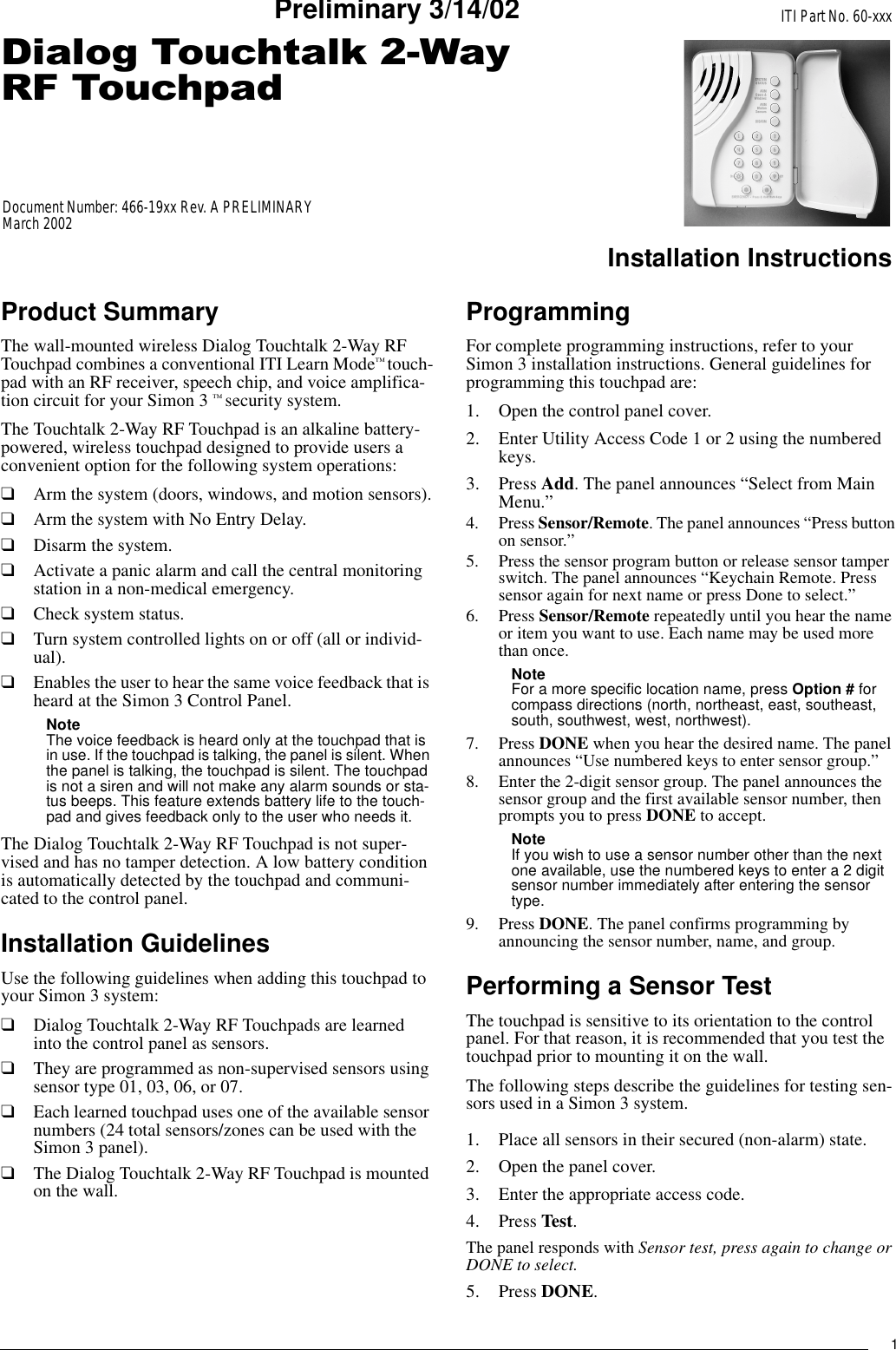 1&apos;LDORJ7RXFKWDON:D\5)7RXFKSDGITI Part No. 60-xxxInstallation InstructionsDocument Number: 466-19xx Rev. A PRELIMINARYMarch 2002Preliminary 3/14/02Product SummaryThe wall-mounted wireless Dialog Touchtalk 2-Way RF Touchpad combines a conventional ITI Learn Mode™ touch-pad with an RF receiver, speech chip, and voice amplifica-tion circuit for your Simon 3 ™ security system. The Touchtalk 2-Way RF Touchpad is an alkaline battery-powered, wireless touchpad designed to provide users a convenient option for the following system operations:❑Arm the system (doors, windows, and motion sensors).❑Arm the system with No Entry Delay.❑Disarm the system.❑Activate a panic alarm and call the central monitoring station in a non-medical emergency.❑Check system status.❑Turn system controlled lights on or off (all or individ-ual).❑Enables the user to hear the same voice feedback that is heard at the Simon 3 Control Panel.Note The voice feedback is heard only at the touchpad that is in use. If the touchpad is talking, the panel is silent. When the panel is talking, the touchpad is silent. The touchpad is not a siren and will not make any alarm sounds or sta-tus beeps. This feature extends battery life to the touch-pad and gives feedback only to the user who needs it.The Dialog Touchtalk 2-Way RF Touchpad is not super-vised and has no tamper detection. A low battery condition is automatically detected by the touchpad and communi-cated to the control panel.Installation GuidelinesUse the following guidelines when adding this touchpad to your Simon 3 system:❑Dialog Touchtalk 2-Way RF Touchpads are learned into the control panel as sensors.❑They are programmed as non-supervised sensors using sensor type 01, 03, 06, or 07.❑Each learned touchpad uses one of the available sensor numbers (24 total sensors/zones can be used with the Simon 3 panel).❑The Dialog Touchtalk 2-Way RF Touchpad is mounted on the wall.ProgrammingFor complete programming instructions, refer to your Simon 3 installation instructions. General guidelines for programming this touchpad are:1. Open the control panel cover.2. Enter Utility Access Code 1 or 2 using the numbered keys.3. Press Add. The panel announces “Select from Main Menu.”4. Press Sensor/Remote. The panel announces “Press button on sensor.” 5. Press the sensor program button or release sensor tamper switch. The panel announces “Keychain Remote. Press sensor again for next name or press Done to select.” 6. Press Sensor/Remote repeatedly until you hear the name or item you want to use. Each name may be used more than once.Note For a more specific location name, press Option # for compass directions (north, northeast, east, southeast, south, southwest, west, northwest).7. Press DONE when you hear the desired name. The panel announces “Use numbered keys to enter sensor group.”8. Enter the 2-digit sensor group. The panel announces the sensor group and the first available sensor number, then prompts you to press DONE to accept.Note If you wish to use a sensor number other than the next one available, use the numbered keys to enter a 2 digit sensor number immediately after entering the sensor type.9. Press DONE. The panel confirms programming by announcing the sensor number, name, and group.Performing a Sensor TestThe touchpad is sensitive to its orientation to the control panel. For that reason, it is recommended that you test the touchpad prior to mounting it on the wall. The following steps describe the guidelines for testing sen-sors used in a Simon 3 system.1. Place all sensors in their secured (non-alarm) state.2. Open the panel cover. 3. Enter the appropriate access code.4. Press Test.The panel responds with Sensor test, press again to change or DONE to select.5. Press DONE.