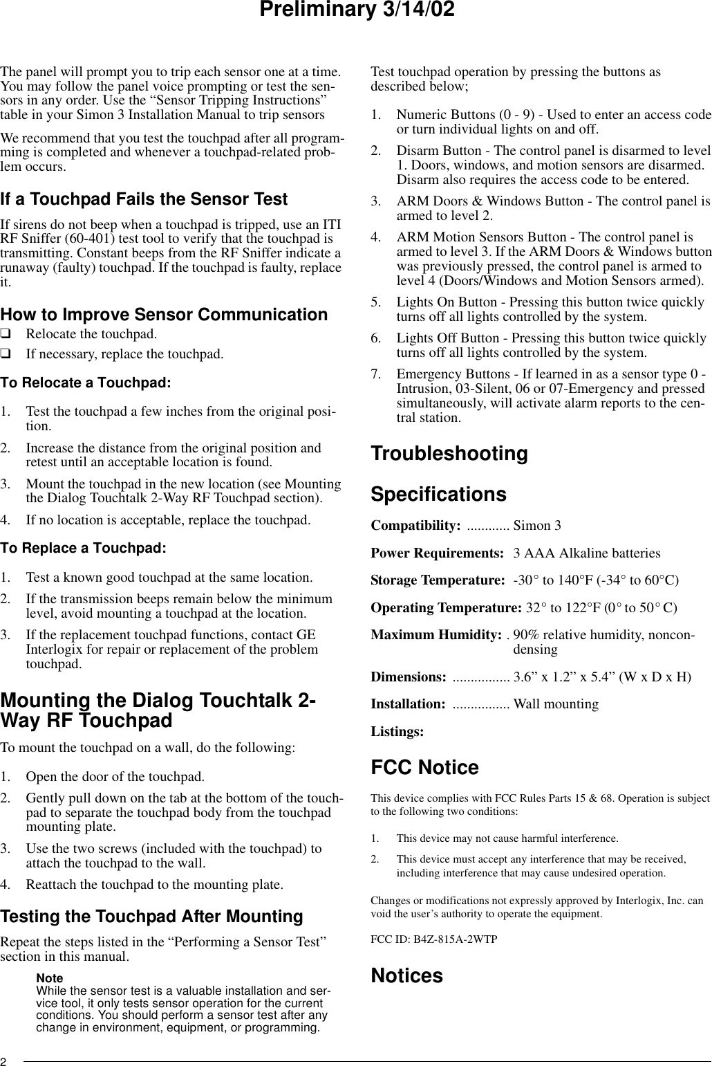 Preliminary 3/14/022The panel will prompt you to trip each sensor one at a time. You may follow the panel voice prompting or test the sen-sors in any order. Use the “Sensor Tripping Instructions” table in your Simon 3 Installation Manual to trip sensorsWe recommend that you test the touchpad after all program-ming is completed and whenever a touchpad-related prob-lem occurs.If a Touchpad Fails the Sensor TestIf sirens do not beep when a touchpad is tripped, use an ITI RF Sniffer (60-401) test tool to verify that the touchpad is transmitting. Constant beeps from the RF Sniffer indicate a runaway (faulty) touchpad. If the touchpad is faulty, replace it.How to Improve Sensor Communication❑Relocate the touchpad.❑If necessary, replace the touchpad.To Relocate a Touchpad:1. Test the touchpad a few inches from the original posi-tion.2. Increase the distance from the original position and retest until an acceptable location is found.3. Mount the touchpad in the new location (see Mounting the Dialog Touchtalk 2-Way RF Touchpad section).4. If no location is acceptable, replace the touchpad.To Replace a Touchpad:1. Test a known good touchpad at the same location.2. If the transmission beeps remain below the minimum level, avoid mounting a touchpad at the location.3. If the replacement touchpad functions, contact GE Interlogix for repair or replacement of the problem touchpad.Mounting the Dialog Touchtalk 2-Way RF TouchpadTo mount the touchpad on a wall, do the following:1. Open the door of the touchpad.2. Gently pull down on the tab at the bottom of the touch-pad to separate the touchpad body from the touchpad mounting plate.3. Use the two screws (included with the touchpad) to attach the touchpad to the wall.4. Reattach the touchpad to the mounting plate.Testing the Touchpad After MountingRepeat the steps listed in the “Performing a Sensor Test” section in this manual.Note While the sensor test is a valuable installation and ser-vice tool, it only tests sensor operation for the current conditions. You should perform a sensor test after any change in environment, equipment, or programming.Test touchpad operation by pressing the buttons as described below;1. Numeric Buttons (0 - 9) - Used to enter an access code or turn individual lights on and off.2. Disarm Button - The control panel is disarmed to level 1. Doors, windows, and motion sensors are disarmed. Disarm also requires the access code to be entered.3. ARM Doors &amp; Windows Button - The control panel is armed to level 2.4. ARM Motion Sensors Button - The control panel is armed to level 3. If the ARM Doors &amp; Windows button was previously pressed, the control panel is armed to level 4 (Doors/Windows and Motion Sensors armed).5. Lights On Button - Pressing this button twice quickly turns off all lights controlled by the system.6. Lights Off Button - Pressing this button twice quickly turns off all lights controlled by the system.7. Emergency Buttons - If learned in as a sensor type 0 -Intrusion, 03-Silent, 06 or 07-Emergency and pressed simultaneously, will activate alarm reports to the cen-tral station.TroubleshootingSpecificationsCompatibility: ............ Simon 3Power Requirements:  3 AAA Alkaline batteriesStorage Temperature: -30° to 140°F (-34° to 60°C)Operating Temperature: 32° to 122°F (0° to 50° C)Maximum Humidity: . 90% relative humidity, noncon-densingDimensions: ................ 3.6” x 1.2” x 5.4” (W x D x H) Installation:  ................ Wall mountingListings: FCC NoticeThis device complies with FCC Rules Parts 15 &amp; 68. Operation is subject to the following two conditions:1. This device may not cause harmful interference.2. This device must accept any interference that may be received, including interference that may cause undesired operation.Changes or modifications not expressly approved by Interlogix, Inc. can void the user’s authority to operate the equipment.FCC ID: B4Z-815A-2WTPNotices