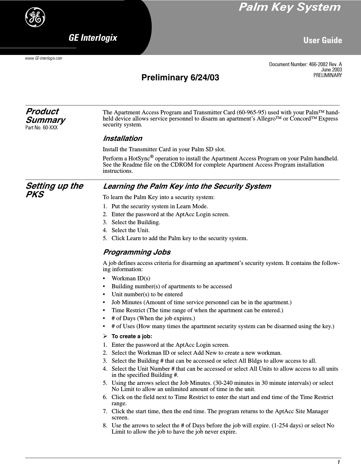 18VHU*XLGH*(,QWHUORJL[&apos;Product SummaryThe Apartment Access Program and Transmitter Card (60-965-95) used with your Palm™ hand-held device allows service personnel to disarm an apartment’s Allegro™ or Concord™ Express security system.InstallationInstall the Transmitter Card in your Palm SD slot.Perform a HotSync® operation to install the Apartment Access Program on your Palm handheld. See the Readme file on the CDROM for complete Apartment Access Program installation instructions.Setting up the PKSLearning the Palm Key into the Security SystemTo learn the Palm Key into a security system:1. Put the security system in Learn Mode.2. Enter the password at the AptAcc Login screen.3. Select the Building.4. Select the Unit.5. Click Learn to add the Palm key to the security system.Programming JobsA job defines access criteria for disarming an apartment’s security system. It contains the follow-ing information:• Workman ID(s)• Building number(s) of apartments to be accessed• Unit number(s) to be entered• Job Minutes (Amount of time service personnel can be in the apartment.)• Time Restrict (The time range of when the apartment can be entered.)• # of Days (When the job expires.)• # of Uses (How many times the apartment security system can be disarmed using the key.)¾To create a job:1. Enter the password at the AptAcc Login screen.2. Select the Workman ID or select Add New to create a new workman.3. Select the Building # that can be accessed or select All Bldgs to allow access to all.4. Select the Unit Number # that can be accessed or select All Units to allow access to all units in the specified Building #.5. Using the arrows select the Job Minutes. (30-240 minutes in 30 minute intervals) or select No Limit to allow an unlimited amount of time in the unit.6. Click on the field next to Time Restrict to enter the start and end time of the Time Restrict range.7. Click the start time, then the end time. The program returns to the AptAcc Site Manager screen.8. Use the arrows to select the # of Days before the job will expire. (1-254 days) or select No Limit to allow the job to have the job never expire.&apos;RFXPHQW1XPEHU5HY$-XQH35(/,0,1$5&lt;Preliminary 6/24/033DOP.H\6\VWHP3DUW1R;;;