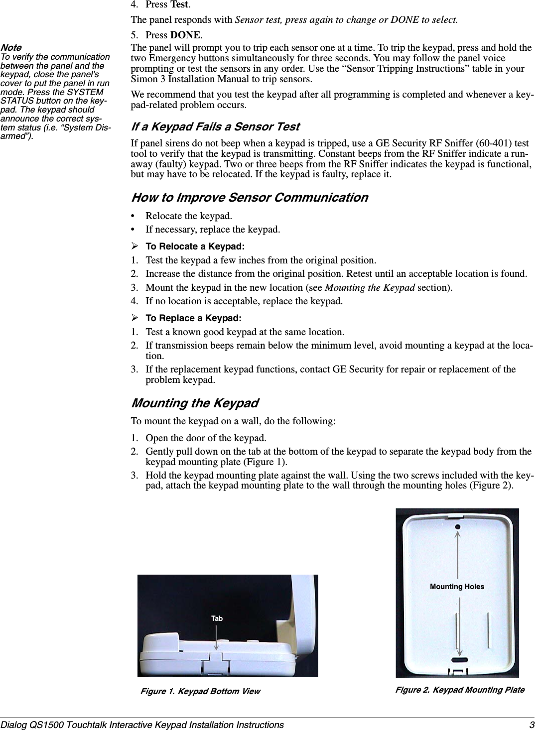 3Dialog QS1500 Touchtalk Interactive Keypad Installation Instructions 4. Press Test.The panel responds with Sensor test, press again to change or DONE to select.5. Press DONE.Note To verify the communication between the panel and the keypad, close the panel’s cover to put the panel in run mode. Press the SYSTEM STATUS button on the key-pad. The keypad should announce the correct sys-tem status (i.e. “System Dis-armed”).The panel will prompt you to trip each sensor one at a time. To trip the keypad, press and hold the two Emergency buttons simultaneously for three seconds. You may follow the panel voice prompting or test the sensors in any order. Use the “Sensor Tripping Instructions” table in your Simon 3 Installation Manual to trip sensors.We recommend that you test the keypad after all programming is completed and whenever a key-pad-related problem occurs.If a Keypad Fails a Sensor TestIf panel sirens do not beep when a keypad is tripped, use a GE Security RF Sniffer (60-401) test tool to verify that the keypad is transmitting. Constant beeps from the RF Sniffer indicate a run-away (faulty) keypad. Two or three beeps from the RF Sniffer indicates the keypad is functional, but may have to be relocated. If the keypad is faulty, replace it.How to Improve Sensor Communication• Relocate the keypad.• If necessary, replace the keypad.¾To Relocate a Keypad:1. Test the keypad a few inches from the original position.2. Increase the distance from the original position. Retest until an acceptable location is found.3. Mount the keypad in the new location (see Mounting the Keypad section).4. If no location is acceptable, replace the keypad.¾To Replace a Keypad:1. Test a known good keypad at the same location.2. If transmission beeps remain below the minimum level, avoid mounting a keypad at the loca-tion.3. If the replacement keypad functions, contact GE Security for repair or replacement of the problem keypad.Mounting the KeypadTo mount the keypad on a wall, do the following:1. Open the door of the keypad.2. Gently pull down on the tab at the bottom of the keypad to separate the keypad body from the keypad mounting plate (Figure 1).3. Hold the keypad mounting plate against the wall. Using the two screws included with the key-pad, attach the keypad mounting plate to the wall through the mounting holes (Figure 2).Figure 1. Keypad Bottom View Figure 2. Keypad Mounting PlateMounting HolesTab