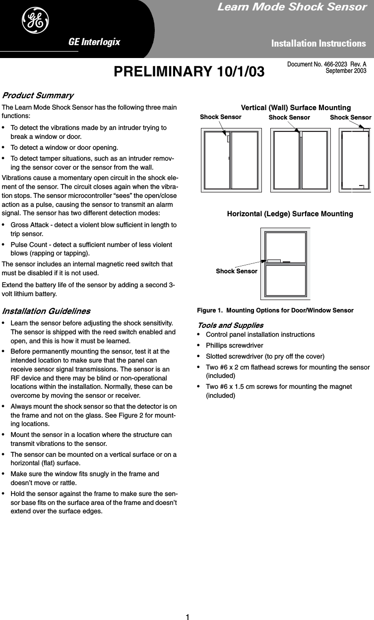 1,QVWDOODWLRQ,QVWUXFWLRQV*(,QWHUORJL[&apos;PRELIMINARY 10/1/03Product SummaryThe Learn Mode Shock Sensor has the following three main functions:•To detect the vibrations made by an intruder trying to break a window or door.•To detect a window or door opening.•To detect tamper situations, such as an intruder remov-ing the sensor cover or the sensor from the wall.Vibrations cause a momentary open circuit in the shock ele-ment of the sensor. The circuit closes again when the vibra-tion stops. The sensor microcontroller “sees” the open/close action as a pulse, causing the sensor to transmit an alarm signal. The sensor has two different detection modes:•Gross Attack - detect a violent blow sufficient in length to trip sensor.•Pulse Count - detect a sufficient number of less violent blows (rapping or tapping).The sensor includes an internal magnetic reed switch that must be disabled if it is not used.Extend the battery life of the sensor by adding a second 3-volt lithium battery.Installation Guidelines•Learn the sensor before adjusting the shock sensitivity. The sensor is shipped with the reed switch enabled and open, and this is how it must be learned.•Before permanently mounting the sensor, test it at the intended location to make sure that the panel can receive sensor signal transmissions. The sensor is an RF device and there may be blind or non-operational locations within the installation. Normally, these can be overcome by moving the sensor or receiver. •Always mount the shock sensor so that the detector is on the frame and not on the glass. See Figure 2 for mount-ing locations.•Mount the sensor in a location where the structure can transmit vibrations to the sensor.•The sensor can be mounted on a vertical surface or on a horizontal (flat) surface.•Make sure the window fits snugly in the frame and doesn’t move or rattle.•Hold the sensor against the frame to make sure the sen-sor base fits on the surface area of the frame and doesn’t extend over the surface edges.Figure 1.  Mounting Options for Door/Window SensorTools and Supplies•Control panel installation instructions•Phillips screwdriver•Slotted screwdriver (to pry off the cover)•Two #6 x 2 cm flathead screws for mounting the sensor (included)•Two #6 x 1.5 cm screws for mounting the magnet (included)Vertical (Wall) Surface MountingHorizontal (Ledge) Surface MountingShock Sensor Shock Sensor Shock SensorShock Sensor/HDUQ0RGH6KRFN6HQVRUDocument No. 466-2023  Rev. ASeptember 2003