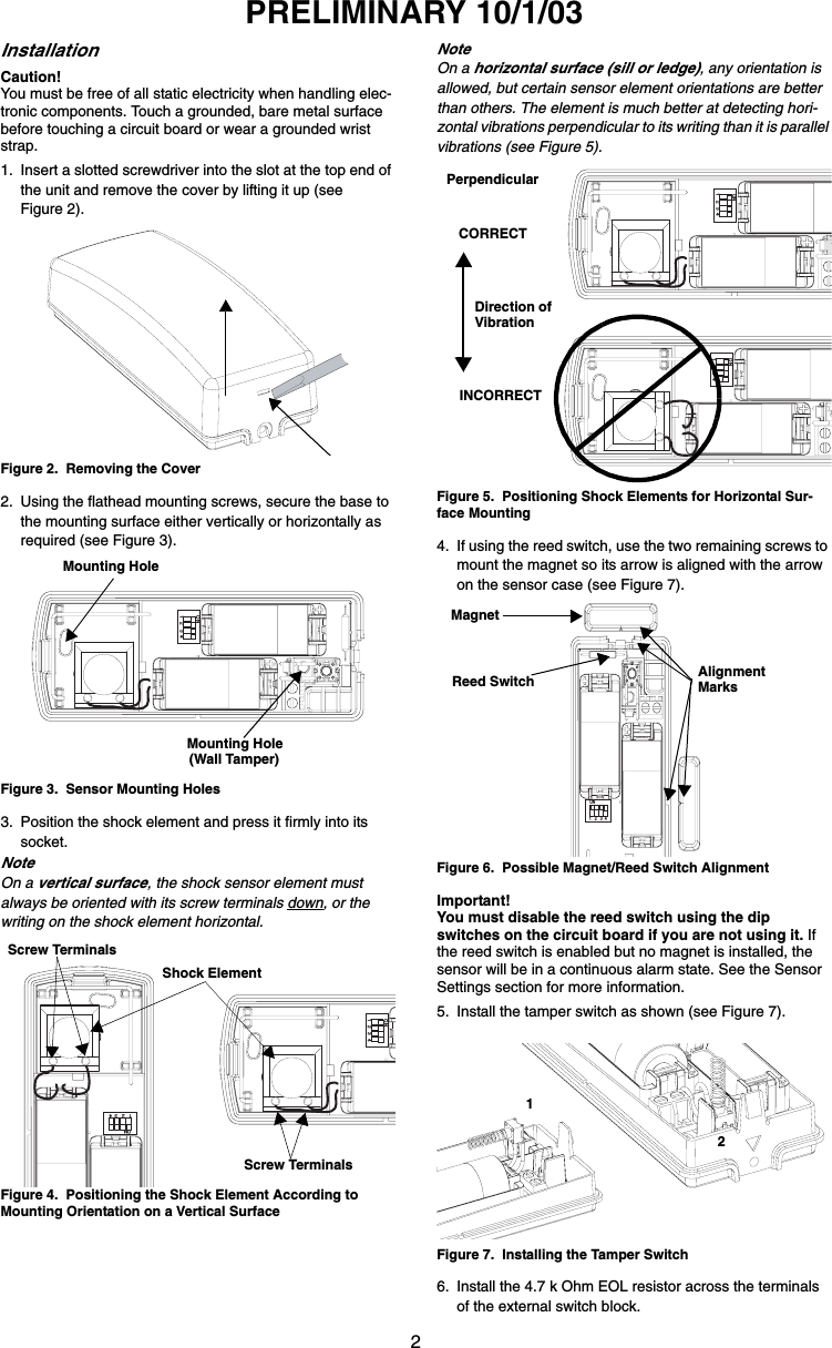 2PRELIMINARY 10/1/03InstallationCaution!You must be free of all static electricity when handling elec-tronic components. Touch a grounded, bare metal surface before touching a circuit board or wear a grounded wrist strap.1. Insert a slotted screwdriver into the slot at the top end of the unit and remove the cover by lifting it up (see Figure 2).Figure 2.  Removing the Cover2. Using the flathead mounting screws, secure the base to the mounting surface either vertically or horizontally as required (see Figure 3).Figure 3.  Sensor Mounting Holes3. Position the shock element and press it firmly into its socket.NoteOn a vertical surface, the shock sensor element must always be oriented with its screw terminals down, or the writing on the shock element horizontal.Figure 4.  Positioning the Shock Element According to Mounting Orientation on a Vertical SurfaceNoteOn a horizontal surface (sill or ledge), any orientation is allowed, but certain sensor element orientations are better than others. The element is much better at detecting hori-zontal vibrations perpendicular to its writing than it is parallel vibrations (see Figure 5).Figure 5.  Positioning Shock Elements for Horizontal Sur-face Mounting4. If using the reed switch, use the two remaining screws to mount the magnet so its arrow is aligned with the arrow on the sensor case (see Figure 7).Figure 6.  Possible Magnet/Reed Switch AlignmentImportant!You must disable the reed switch using the dip switches on the circuit board if you are not using it. If the reed switch is enabled but no magnet is installed, the sensor will be in a continuous alarm state. See the Sensor Settings section for more information.5. Install the tamper switch as shown (see Figure 7).Figure 7.  Installing the Tamper Switch6. Install the 4.7 k Ohm EOL resistor across the terminals of the external switch block.1   2   3  4 ONMounting HoleMounting Hole(Wall Tamper)1   2   3  4 ON1   2   3  4 ONShock ElementScrew TerminalsScrew Terminals1   2   3  4 ON1   2   3  4 ONPerpendicularCORRECTINCORRECTDirection ofVibration1   2   3  4 ONMagnetAlignmentMarksReed Switch12