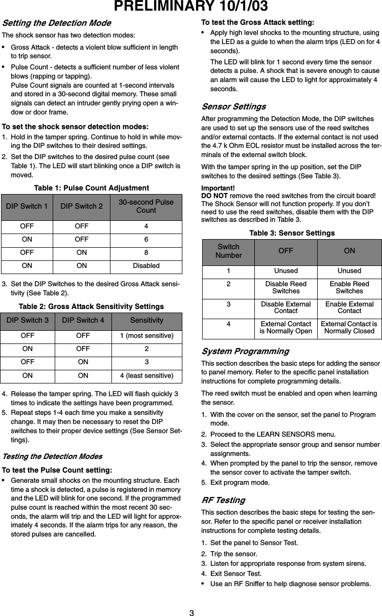 3PRELIMINARY 10/1/03Setting the Detection ModeThe shock sensor has two detection modes:•Gross Attack - detects a violent blow sufficient in length to trip sensor.•Pulse Count - detects a sufficient number of less violent blows (rapping or tapping). Pulse Count signals are counted at 1-second intervals and stored in a 30-second digital memory. These small signals can detect an intruder gently prying open a win-dow or door frame.To set the shock sensor detection modes:1. Hold in the tamper spring. Continue to hold in while mov-ing the DIP switches to their desired settings.2. Set the DIP switches to the desired pulse count (see Table 1). The LED will start blinking once a DIP switch is moved.3. Set the DIP Switches to the desired Gross Attack sensi-tivity (See Table 2).4. Release the tamper spring. The LED will flash quickly 3 times to indicate the settings have been programmed.5. Repeat steps 1-4 each time you make a sensitivity change. It may then be necessary to reset the DIP switches to their proper device settings (See Sensor Set-tings).Testing the Detection ModesTo test the Pulse Count setting:•Generate small shocks on the mounting structure. Each time a shock is detected, a pulse is registered in memory and the LED will blink for one second. If the programmed pulse count is reached within the most recent 30 sec-onds, the alarm will trip and the LED will light for approx-imately 4 seconds. If the alarm trips for any reason, the stored pulses are cancelled.To test the Gross Attack setting:•Apply high level shocks to the mounting structure, using the LED as a guide to when the alarm trips (LED on for 4 seconds). The LED will blink for 1 second every time the sensor detects a pulse. A shock that is severe enough to cause an alarm will cause the LED to light for approximately 4 seconds.Sensor SettingsAfter programming the Detection Mode, the DIP switches are used to set up the sensors use of the reed switches and/or external contacts. If the external contact is not used the 4.7 k Ohm EOL resistor must be installed across the ter-minals of the external switch block.With the tamper spring in the up position, set the DIP switches to the desired settings (See Table 3).Important!DO NOT remove the reed switches from the circuit board! The Shock Sensor will not function properly. If you don’t need to use the reed switches, disable them with the DIP switches as described in Table 3.System ProgrammingThis section describes the basic steps for adding the sensor to panel memory. Refer to the specific panel installation instructions for complete programming details.The reed switch must be enabled and open when learning the sensor.1. With the cover on the sensor, set the panel to Program mode.2. Proceed to the LEARN SENSORS menu.3. Select the appropriate sensor group and sensor number assignments.4. When prompted by the panel to trip the sensor, remove the sensor cover to activate the tamper switch.5. Exit program mode.RF TestingThis section describes the basic steps for testing the sen-sor. Refer to the specific panel or receiver installation instructions for complete testing details.1. Set the panel to Sensor Test.2. Trip the sensor.3. Listen for appropriate response from system sirens.4. Exit Sensor Test.•Use an RF Sniffer to help diagnose sensor problems.Table 1: Pulse Count AdjustmentDIP Switch 1 DIP Switch 2 30-second Pulse CountOFF OFF 4ON OFF 6OFF ON 8ON ON DisabledTable 2: Gross Attack Sensitivity SettingsDIP Switch 3 DIP Switch 4 SensitivityOFF OFF 1 (most sensitive)ON OFF 2OFF ON 3ON ON 4 (least sensitive)Table 3: Sensor SettingsSwitch Number OFF ON1 Unused Unused2 Disable Reed SwitchesEnable Reed Switches3 Disable External ContactEnable External Contact4 External Contact is Normally OpenExternal Contact is Normally Closed