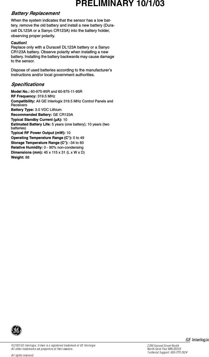 4PRELIMINARY 10/1/03Battery ReplacementWhen the system indicates that the sensor has a low bat-tery, remove the old battery and install a new battery (Dura-cell DL123A or a Sanyo CR123A) into the battery holder, observing proper polarity.Caution!Replace only with a Duracell DL123A battery or a Sanyo CR123A battery. Observe polarity when installing a new battery. Installing the battery backwards may cause damage to the sensor.Dispose of used batteries according to the manufacturer’s instructions and/or local government authorities.SpecificationsModel No.: 60-975-95R and 60-975-11-95RRF Frequency: 319.5 MHzCompatibility: All GE Interlogix 319.5 MHz Control Panels and ReceiversBattery Type: 3.0 VDC LithiumRecommended Battery: GE CR123ATypical Standby Current (µA): 10Estimated Battery Life: 5 years (one battery); 10 years (two batteries)Typical RF Power Output (mW): 10Operating Temperature Range (C°): 0 to 49Storage Temperature Range (C°): -34 to 60Relative Humidity: 0 - 90% non-condensingDimensions (mm): 45 x 115 x 31 (L x W x D)Weight: 88)