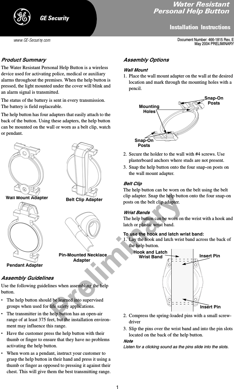 1,QVWDOODWLRQ,QVWUXFWLRQV*(6HFXULW\&apos;Product SummaryThe Water Resistant Personal Help Button is a wireless device used for activating police, medical or auxiliary alarms throughout the premises. When the help button is pressed, the light mounted under the cover will blink and an alarm signal is transmitted. The status of the battery is sent in every transmission. The battery is field replaceable.The help button has four adapters that easily attach to the back of the button. Using these adapters, the help button can be mounted on the wall or worn as a belt clip, watch or pendant.Assembly GuidelinesUse the following guidelines when assembling the help button.•The help button should be learned into supervised groups when used for life safety applications.•The transmitter in the help button has an open-air range of at least 375 feet, but the installation environ-ment may influence this range.•Have the customer press the help button with their thumb or finger to ensure that they have no problems activating the help button.•When worn as a pendant, instruct your customer to grasp the help button in their hand and press it using a thumb or finger as opposed to pressing it against their chest. This will give them the best transmitting range.Assembly OptionsWall Mount1. Place the wall mount adapter on the wall at the desired location and mark through the mounting holes with a pencil.2. Secure the holder to the wall with #4 screws. Use plasterboard anchors where studs are not present.3. Snap the help button onto the four snap-on posts on the wall mount adapter.Belt ClipThe help button can be worn on the belt using the belt clip adapter. Snap the help button onto the four snap-on posts on the belt clip adapter.Wrist BandsThe help button can be worn on the wrist with a hook and latch or plastic wrist band.To use the hook and latch wrist band:1. Lay the hook and latch wrist band across the back of the help button.2. Compress the spring-loaded pins with a small screw-driver 3. Slip the pins over the wrist band and into the pin slots located on the back of the help button. NoteListen for a clicking sound as the pins slide into the slots.Wall Mount Adapter Belt Clip AdapterPendant AdapterPin-Mounted NecklaceAdapterSnap-OnPostsMountingHolesSnap-OnPostsHook and LatchWrist Band Insert PinInsert PinDocument Number: 466-1815 Rev. EMay 2004 PRELIMINARY:DWHU5HVLVWDQW3HUVRQDO+HOS%XWWRQ