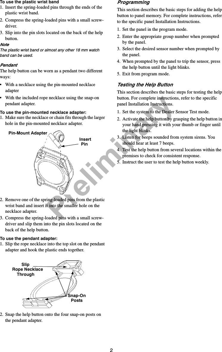 2To use the plastic wrist band 1. Insert the spring-loaded pins through the ends of the plastic wrist band.2. Compress the spring-loaded pins with a small screw-driver.3. Slip into the pin slots located on the back of the help button. NoteThe plastic wrist band or almost any other 18 mm watch band can be used.PendantThe help button can be worn as a pendant two different ways:•With a necklace using the pin-mounted necklace adapter•With the included rope necklace using the snap-on pendant adapter.To use the pin-mounted necklace adapter: 1. Make sure the necklace or chain fits through the larger hole in the pin-mounted necklace adapter. 2. Remove one of the spring-loaded pins from the plastic wrist band and insert it into the smaller hole on the necklace adapter.3. Compress the spring-loaded pins with a small screw-driver and slip them into the pin slots located on the back of the help button. To use the pendant adapter:1. Slip the rope necklace into the top slot on the pendant adapter and hook the plastic ends together.2. Snap the help button onto the four snap-on posts on the pendant adapter.Programming This section describes the basic steps for adding the help button to panel memory. For complete instructions, refer to the specific panel Installation Instructions.1. Set the panel in the program mode.2. Enter the appropriate group number when prompted by the panel.3. Select the desired sensor number when prompted by the panel.4. When prompted by the panel to trip the sensor, press the help button until the light blinks.5. Exit from program mode.Testing the Help ButtonThis section describes the basic steps for testing the help button. For complete instructions, refer to the specific panel Installation Instructions.1. Set the system to the Dealer Sensor Test mode.2. Activate the help button by grasping the help button in your hand pressing it with your thumb or finger until the light blinks.3. Listen for beeps sounded from system sirens. You should hear at least 7 beeps.4. Test the help button from several locations within the premises to check for consistent response.5. Instruct the user to test the help button weekly.Pin-Mount AdapterInsertPinSlipRope NecklaceThroughSnap-OnPosts