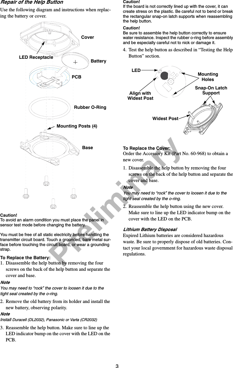 3Repair of the Help ButtonUse the following diagram and instructions when replac-ing the battery or cover.Caution!To avoid an alarm condition you must place the panel in sensor test mode before changing the battery. You must be free of all static electricity before handling the transmitter circuit board. Touch a grounded, bare metal sur-face before touching the circuit board, or wear a grounding strap.To Replace the Battery:1. Disassemble the help button by removing the four screws on the back of the help button and separate the cover and base. NoteYou may need to “rock” the cover to loosen it due to the tight seal created by the o-ring.2. Remove the old battery from its holder and install the new battery, observing polarity.NoteInstall Duracell (DL2032), Panasonic or Varta (CR2032)3. Reassemble the help button. Make sure to line up the LED indicator bump on the cover with the LED on the PCB.Caution!If the board is not correctly lined up with the cover, it can create stress on the plastic. Be careful not to bend or break the rectangular snap-on latch supports when reassembling the help button. Caution!Be sure to assemble the help button correctly to ensure water resistance. Inspect the rubber o-ring before assembly and be especially careful not to nick or damage it.4. Test the help button as described in “Testing the Help Button” section.To Replace the Cover:Order the Accessory Kit (Part No. 60-968) to obtain a new cover.1. Disassemble the help button by removing the four screws on the back of the help button and separate the cover and base. NoteYou may need to “rock” the cover to loosen it due to the tight seal created by the o-ring.2. Reassemble the help button using the new cover. Make sure to line up the LED indicator bump on the cover with the LED on the PCB.Lithium Battery DisposalExpired Lithium batteries are considered hazardous waste. Be sure to properly dispose of old batteries. Con-tact your local government for hazardous waste disposal regulations.CoverBatteryRubber O-RingBaseMounting Posts (4)PCBLED ReceptacleLED MountingHolesAlign withWidest PostWidest PostSnap-On Latch Support