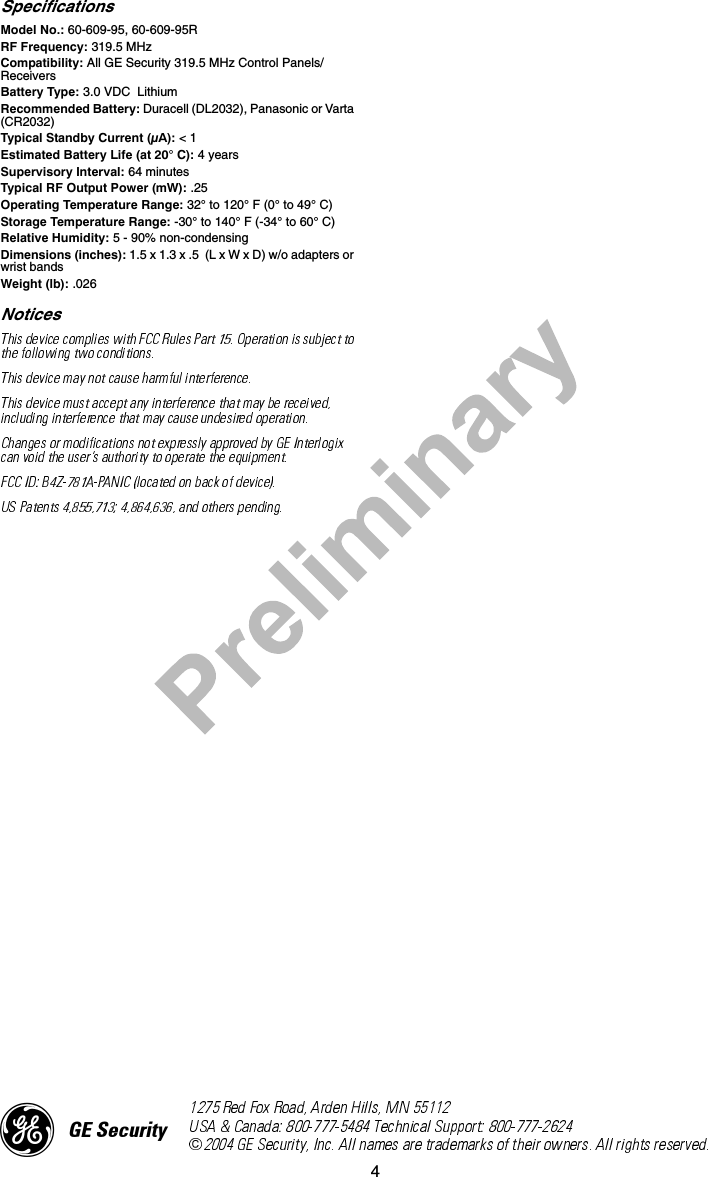 4SpecificationsModel No.: 60-609-95, 60-609-95RRF Frequency: 319.5 MHzCompatibility: All GE Security 319.5 MHz Control Panels/ReceiversBattery Type: 3.0 VDC  LithiumRecommended Battery: Duracell (DL2032), Panasonic or Varta (CR2032)Typical Standby Current (µA): &lt; 1 Estimated Battery Life (at 20° C): 4 yearsSupervisory Interval: 64 minutesTypical RF Output Power (mW): .25Operating Temperature Range: 32° to 120° F (0° to 49° C)Storage Temperature Range: -30° to 140° F (-34° to 60° C)Relative Humidity: 5 - 90% non-condensingDimensions (inches): 1.5 x 1.3 x .5  (L x W x D) w/o adapters or wrist bandsWeight (lb): .026Notices)*(6HFXULW\