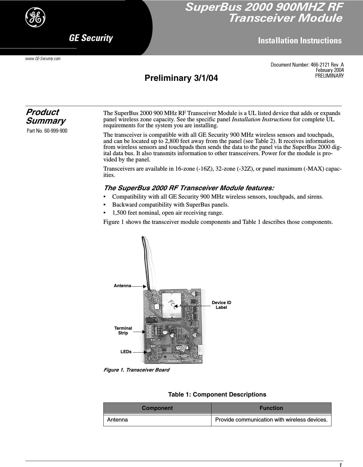 1,QVWDOODWLRQ,QVWUXFWLRQV*(6HFXULW\&apos;Preliminary 3/1/04Product SummaryThe SuperBus 2000 900 MHz RF Transceiver Module is a UL listed device that adds or expands panel wireless zone capacity. See the specific panel Installation Instructions for complete UL requirements for the system you are installing.The transceiver is compatible with all GE Security 900 MHz wireless sensors and touchpads, and can be located up to 2,800 feet away from the panel (see Table 2). It receives information from wireless sensors and touchpads then sends the data to the panel via the SuperBus 2000 dig-ital data bus. It also transmits information to other transceivers. Power for the module is pro-vided by the panel.Transceivers are available in 16-zone (-16Z), 32-zone (-32Z), or panel maximum (-MAX) capac-ities.The SuperBus 2000 RF Transceiver Module features:• Compatibility with all GE Security 900 MHz wireless sensors, touchpads, and sirens.• Backward compatibility with SuperBus panels.• 1,500 feet nominal, open air receiving range.Figure 1 shows the transceiver module components and Table 1 describes those components.Figure 1. Transceiver BoardTable 1: Component DescriptionsComponent FunctionAntenna Provide communication with wireless devices.AntennaLEDsTerminalStripDevice IDLabel&apos;RFXPHQW1XPEHU5HY$)HEUXDU\35(/,0,1$5&lt;6XSHU%XV0+=5)7UDQVFHLYHU0RGXOH3DUW1R