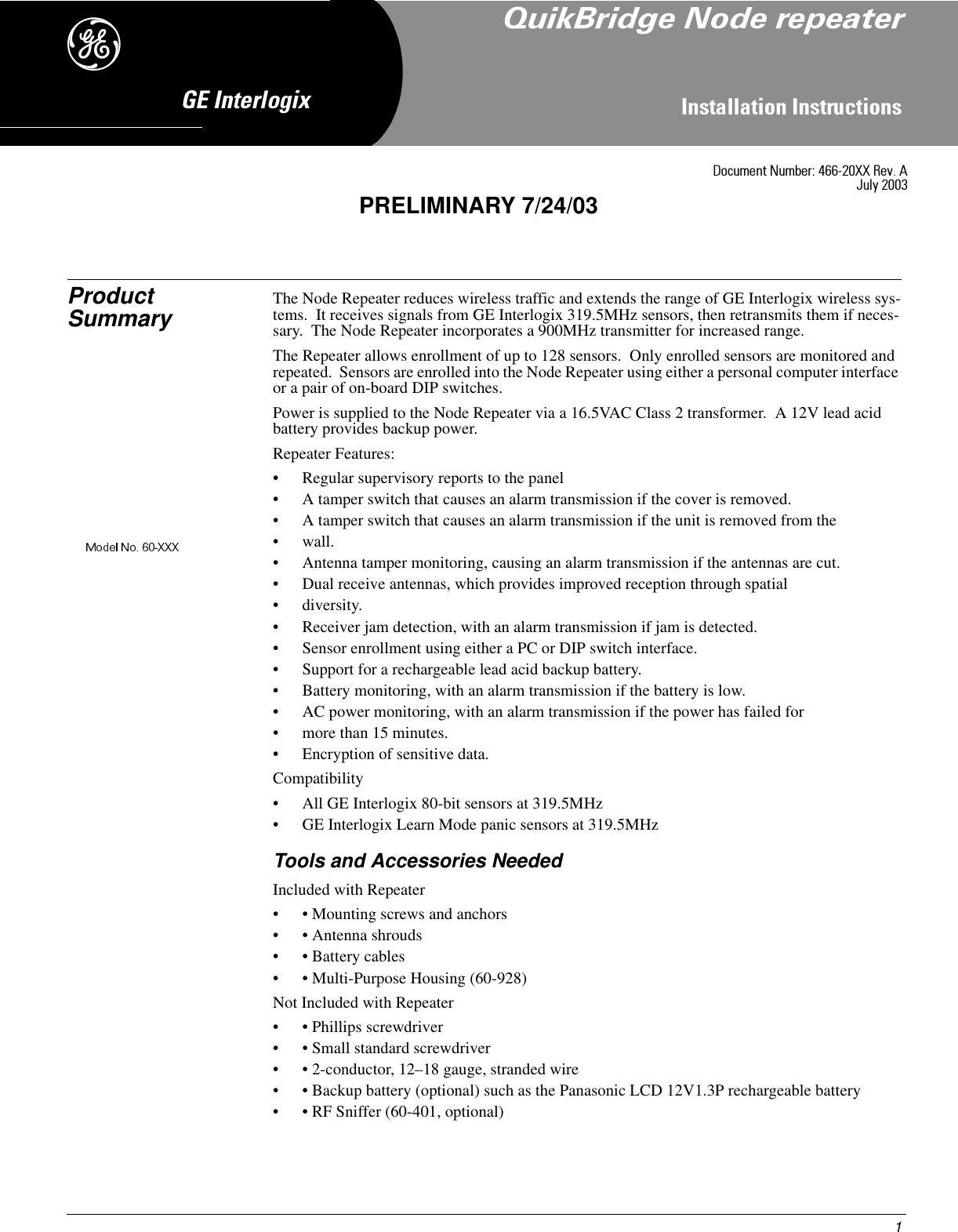 1,QVWDOODWLRQ,QVWUXFWLRQV*(,QWHUORJL[&apos;Product Summary The Node Repeater reduces wireless traffic and extends the range of GE Interlogix wireless sys-tems.  It receives signals from GE Interlogix 319.5MHz sensors, then retransmits them if neces-sary.  The Node Repeater incorporates a 900MHz transmitter for increased range.The Repeater allows enrollment of up to 128 sensors.  Only enrolled sensors are monitored and repeated.  Sensors are enrolled into the Node Repeater using either a personal computer interface or a pair of on-board DIP switches.Power is supplied to the Node Repeater via a 16.5VAC Class 2 transformer.  A 12V lead acid battery provides backup power.Repeater Features:• Regular supervisory reports to the panel• A tamper switch that causes an alarm transmission if the cover is removed.• A tamper switch that causes an alarm transmission if the unit is removed from the • wall.• Antenna tamper monitoring, causing an alarm transmission if the antennas are cut.• Dual receive antennas, which provides improved reception through spatial •diversity.• Receiver jam detection, with an alarm transmission if jam is detected.• Sensor enrollment using either a PC or DIP switch interface.• Support for a rechargeable lead acid backup battery.• Battery monitoring, with an alarm transmission if the battery is low.• AC power monitoring, with an alarm transmission if the power has failed for • more than 15 minutes.• Encryption of sensitive data.Compatibility• All GE Interlogix 80-bit sensors at 319.5MHz• GE Interlogix Learn Mode panic sensors at 319.5MHzTools and Accessories NeededIncluded with Repeater• • Mounting screws and anchors• • Antenna shrouds• • Battery cables• • Multi-Purpose Housing (60-928)Not Included with Repeater• • Phillips screwdriver• • Small standard screwdriver• • 2-conductor, 12–18 gauge, stranded wire• • Backup battery (optional) such as the Panasonic LCD 12V1.3P rechargeable battery• • RF Sniffer (60-401, optional)&apos;RFXPHQW1XPEHU;;5HY$-XO\PRELIMINARY 7/24/034XLN%ULGJH1RGHUHSHDWHU