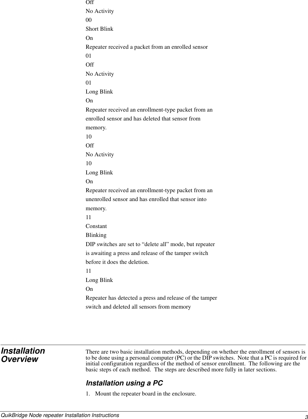 3QuikBridge Node repeater Installation Instructions  OffNo Activity00Short Blink OnRepeater received a packet from an enrolled sensor01OffNo Activity01Long Blink OnRepeater received an enrollment-type packet from an enrolled sensor and has deleted that sensor from memory.10OffNo Activity10Long Blink OnRepeater received an enrollment-type packet from an unenrolled sensor and has enrolled that sensor into memory.11Constant BlinkingDIP switches are set to “delete all” mode, but repeater is awaiting a press and release of the tamper switch before it does the deletion.11Long Blink OnRepeater has detected a press and release of the tamper switch and deleted all sensors from memoryInstallation Overview There are two basic installation methods, depending on whether the enrollment of sensors is to be done using a personal computer (PC) or the DIP switches.  Note that a PC is required for initial configuration regardless of the method of sensor enrollment.  The following are the basic steps of each method.  The steps are described more fully in later sections.Installation using a PC1. Mount the repeater board in the enclosure.  
