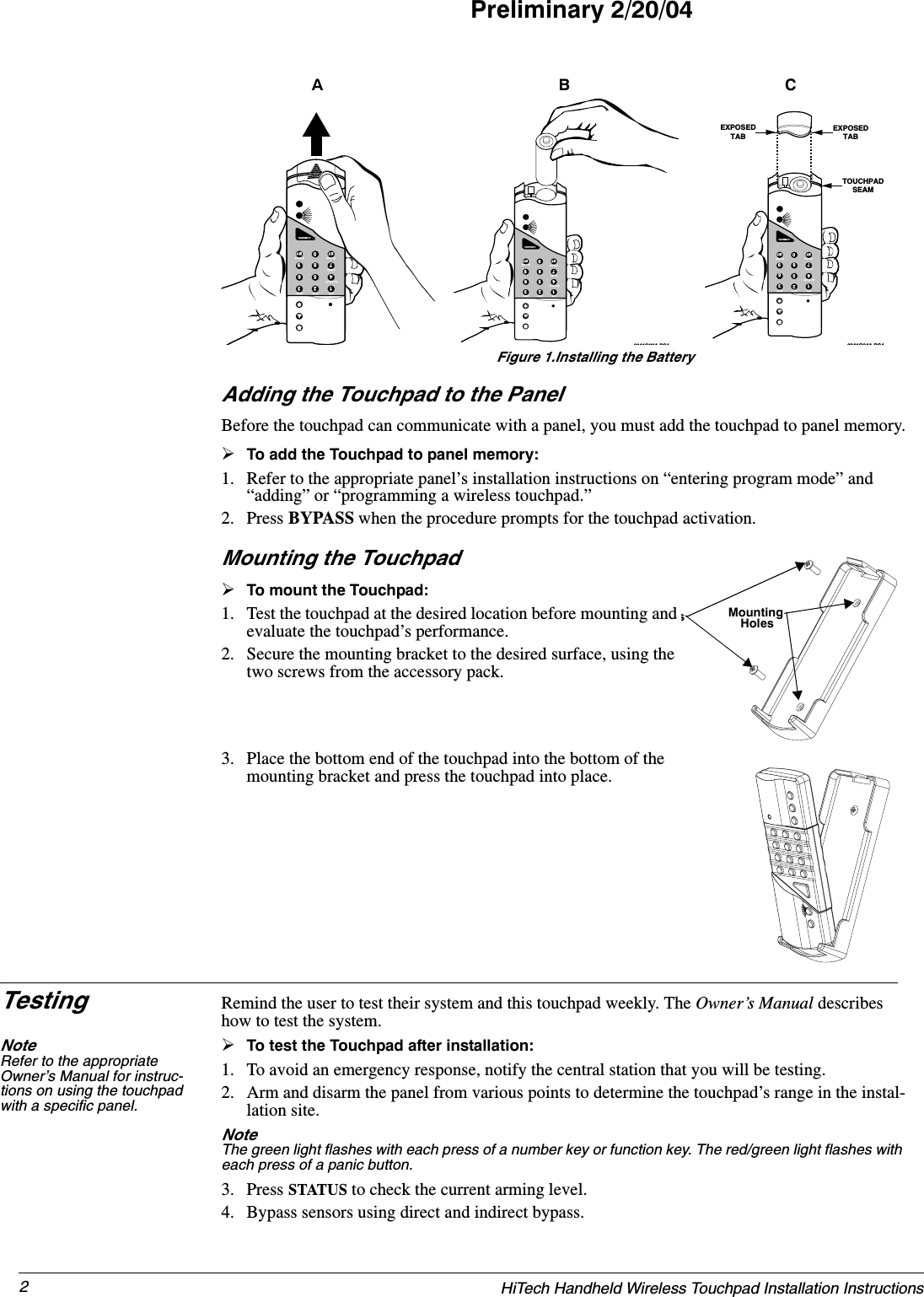 2HiTech Handheld Wireless Touchpad Installation InstructionsPreliminary 2/20/04Figure 1.Installing the BatteryAdding the Touchpad to the PanelBefore the touchpad can communicate with a panel, you must add the touchpad to panel memory.¾To add the Touchpad to panel memory:1. Refer to the appropriate panel’s installation instructions on “entering program mode” and “adding” or “programming a wireless touchpad.”2. Press BYPASS when the procedure prompts for the touchpad activation.Mounting the Touchpad¾To mount the Touchpad:1. Test the touchpad at the desired location before mounting and evaluate the touchpad’s performance.2. Secure the mounting bracket to the desired surface, using the two screws from the accessory pack.3. Place the bottom end of the touchpad into the bottom of the mounting bracket and press the touchpad into place.Testing Remind the user to test their system and this touchpad weekly. The Owner’s Manual describes how to test the system.Note Refer to the appropriate Owner’s Manual for instruc-tions on using the touchpad with a specific panel.¾To test the Touchpad after installation:1. To avoid an emergency response, notify the central station that you will be testing.2. Arm and disarm the panel from various points to determine the touchpad’s range in the instal-lation site.Note  The green light flashes with each press of a number key or function key. The red/green light flashes with each press of a panic button.3. Press STATUS to check the current arming level.4. Bypass sensors using direct and indirect bypass.123698547ST0BYOFF STAY AWAYNO DELAYCHIMESTATUS BYPASSCOMMAND123698547ST0BYOFF STAY AWAYNO DELAYCHIMESTATUS BYPASSCOMMAND8341G03A DS4AB123698547ST0BYOFF STAY AWAYNO DELAYCHIMESTATUS BYPASSCOMMAND8341G04A DS4EXPOSEDTABTOUCHPADSEAMEXPOSEDTABCsMounting Holes