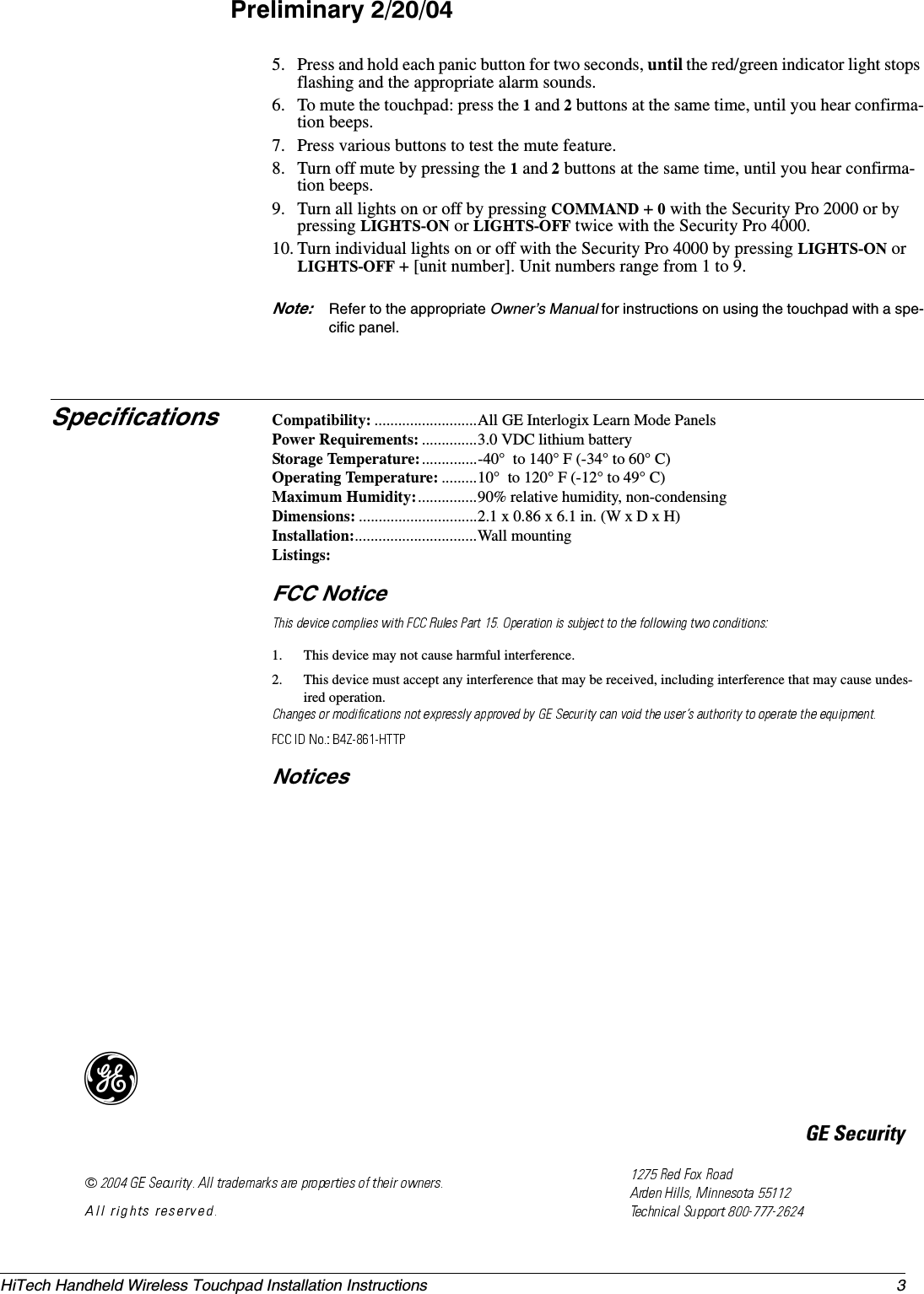3HiTech Handheld Wireless Touchpad Installation InstructionsPreliminary 2/20/045. Press and hold each panic button for two seconds, until the red/green indicator light stops flashing and the appropriate alarm sounds.6. To mute the touchpad: press the 1 and 2 buttons at the same time, until you hear confirma-tion beeps.7. Press various buttons to test the mute feature.8. Turn off mute by pressing the 1 and 2 buttons at the same time, until you hear confirma-tion beeps.9. Turn all lights on or off by pressing COMMAND + 0 with the Security Pro 2000 or by pressing LIGHTS-ON or LIGHTS-OFF twice with the Security Pro 4000.10. Turn individual lights on or off with the Security Pro 4000 by pressing LIGHTS-ON or LIGHTS-OFF + [unit number]. Unit numbers range from 1 to 9.Note: Refer to the appropriate Owner’s Manual for instructions on using the touchpad with a spe-cific panel.Specifications Compatibility: ..........................All GE Interlogix Learn Mode PanelsPower Requirements: ..............3.0 VDC lithium batteryStorage Temperature:..............-40°  to 140° F (-34° to 60° C) Operating Temperature: .........10°  to 120° F (-12° to 49° C)Maximum Humidity:...............90% relative humidity, non-condensingDimensions: ..............................2.1 x 0.86 x 6.1 in. (W x D x H)Installation:...............................Wall mountingListings:FCC Notice1. This device may not cause harmful interference.2. This device must accept any interference that may be received, including interference that may cause undes-ired operation.Notices)*(6HFXULW\