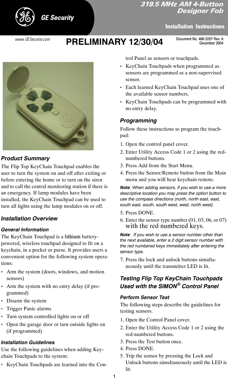 1,QVWDOODWLRQ,QVWUXFWLRQV*(6HFXULW\&apos;PRELIMINARY 12/30/04 Product SummaryThe Flip Top KeyChain Touchpad enables the user to turn the system on and off after exiting or before entering the home or to turn on the siren and to call the central monitoring station if there is an emergency. If lamp modules have been installed, the KeyChain Touchpad can be used to turn all lights using the lamp modules on or off.Installation OverviewGeneral InformationThe KeyChain Touchpad is a lithium battery-powered, wireless touchpad designed to fit on a keychain, in a pocket or purse. It provides users a convenient option for the following system opera-tions:•Arm the system (doors, windows, and motion sensors)•Arm the system with no entry delay (if pro-grammed)•Disarm the system •Trigger Panic alarms•Turn system controlled lights on or off•Open the garage door or turn outside lights on (if programmed)Installation GuidelinesUse the following guidelines when adding Key-chain Touchpads to the system:•KeyChain Touchpads are learned into the Con-trol Panel as sensors or touchpads.•KeyChain Touchpads when programmed as sensors are programmed as a non-supervised sensor. •Each learned KeyChain Touchpad uses one of the available sensor numbers.•KeyChain Touchpads can be programmed with no entry delay.ProgrammingFollow these instructions to program the touch-pad:1. Open the control panel cover.2. Enter Utility Access Code 1 or 2 using the red-numbered buttons.3. Press Add from the Start Menu.4. Press the Sensor/Remote button from the Main menu and you will hear keychain remote.Note: When adding sensors, if you wish to use a more descriptive location you may press the option button to use the compass directions (north, north east, east, south east, south, south west, west, north west).5. Press DONE.6. Enter the sensor type number (01, 03, 06, or 07) with the red numbered keys.Note:  If you wish to use a sensor number other than the next available, enter a 2 digit sensor number with the red numbered keys immediately after entering the sensor type. 7. Press the lock and unlock buttons simulta-neously until the transmitter LED is lit.Testing Flip Top KeyChain Touchpads Used with the SIMON® Control PanelPerform Sensor TestThe following steps describe the guidelines for testing sensors. 1. Open the Control Panel cover.  2. Enter the Utility Access Code 1 or 2 using the red-numbered buttons.3. Press the Test button once.4. Press DONE.5. Trip the sensor by pressing the Lock and Unlock buttons simultaneously until the LED is lit.0+]$0%XWWRQ&apos;HVLJQHU)REDocument No. 466-2207 Rev. ADecember 2004