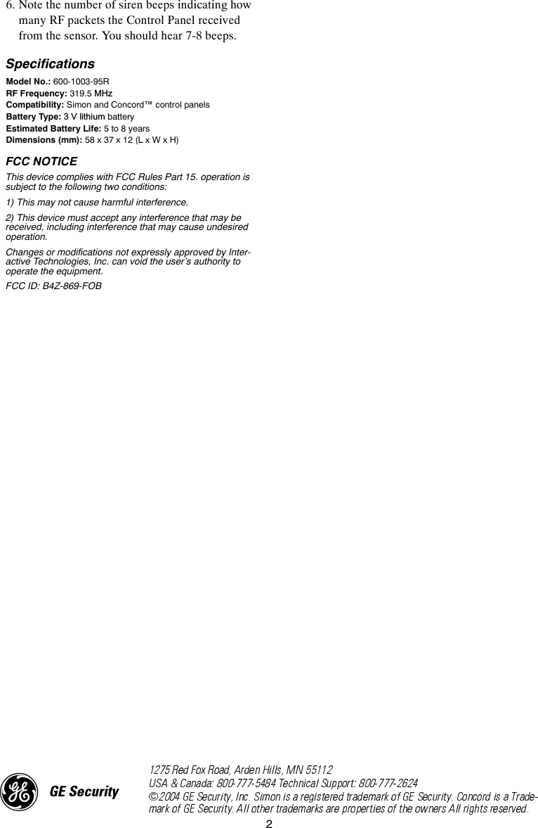 26. Note the number of siren beeps indicating how many RF packets the Control Panel received from the sensor. You should hear 7-8 beeps. SpecificationsModel No.: 600-1003-95RRF Frequency: 319.5 MHzCompatibility: Simon and Concord™ control panelsBattery Type: 3 V lithium batteryEstimated Battery Life: 5 to 8 yearsDimensions (mm): 58 x 37 x 12 (L x W x H)FCC NOTICEThis device complies with FCC Rules Part 15. operation is subject to the following two conditions:1) This may not cause harmful interference.2) This device must accept any interference that may be received, including interference that may cause undesired operation.Changes or modifications not expressly approved by Inter-active Technologies, Inc. can void the user’s authority to operate the equipment.FCC ID: B4Z-869-FOB)*(6HFXULW\