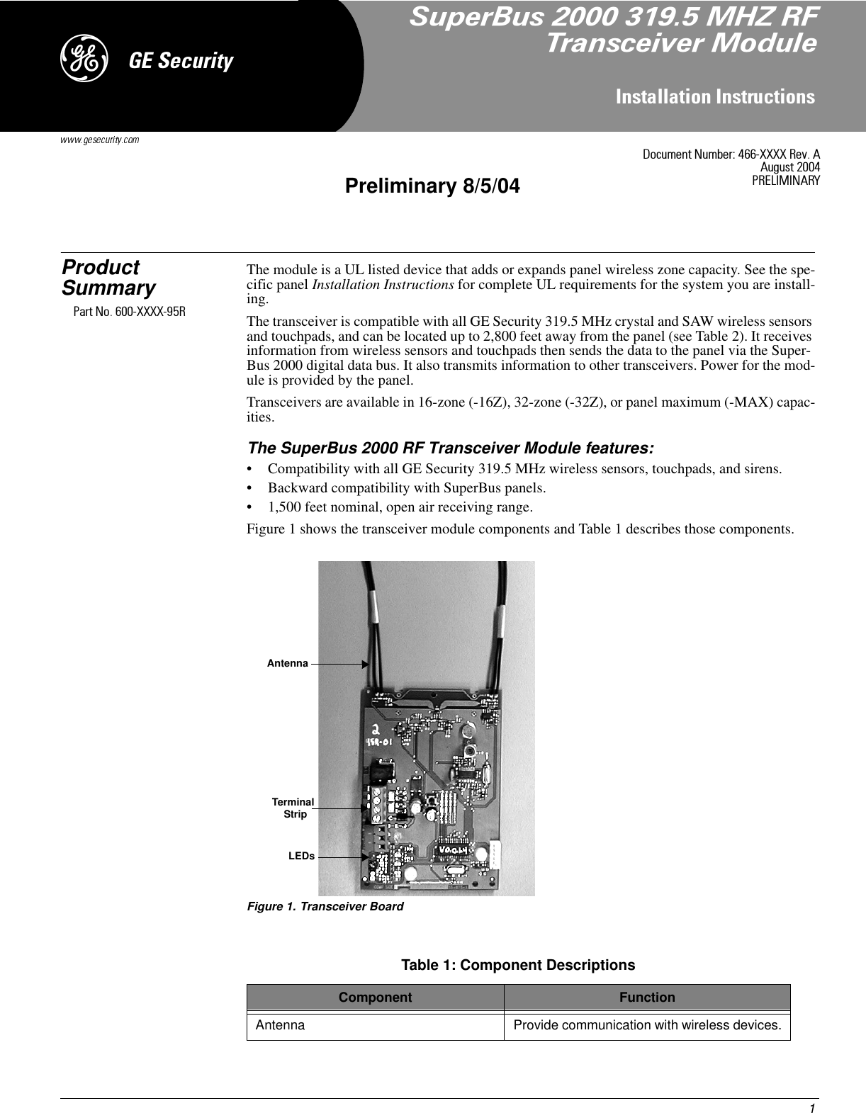 1,QVWDOODWLRQ,QVWUXFWLRQVPreliminary 8/5/04*(6HFXULW\&apos;Product Summary The module is a UL listed device that adds or expands panel wireless zone capacity. See the spe-cific panel Installation Instructions for complete UL requirements for the system you are install-ing.The transceiver is compatible with all GE Security 319.5 MHz crystal and SAW wireless sensors and touchpads, and can be located up to 2,800 feet away from the panel (see Table 2). It receives information from wireless sensors and touchpads then sends the data to the panel via the Super-Bus 2000 digital data bus. It also transmits information to other transceivers. Power for the mod-ule is provided by the panel.Transceivers are available in 16-zone (-16Z), 32-zone (-32Z), or panel maximum (-MAX) capac-ities.The SuperBus 2000 RF Transceiver Module features:• Compatibility with all GE Security 319.5 MHz wireless sensors, touchpads, and sirens.• Backward compatibility with SuperBus panels.• 1,500 feet nominal, open air receiving range.Figure 1 shows the transceiver module components and Table 1 describes those components.Figure 1. Transceiver BoardTable 1: Component DescriptionsComponent FunctionAntenna Provide communication with wireless devices.AntennaLEDsTerminalStrip&apos;RFXPHQW1XPEHU;;;;5HY$$XJXVW35(/,0,1$5&lt;6XSHU%XV0+=5)7UDQVFHLYHU0RGXOH3DUW1R;;;;5