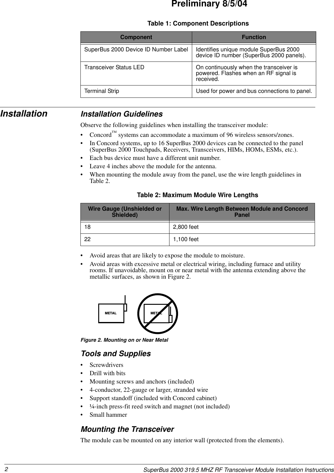 2SuperBus 2000 319.5 MHZ RF Transceiver Module Installation InstructionsPreliminary 8/5/04Installation Installation GuidelinesObserve the following guidelines when installing the transceiver module:• Concord™ systems can accommodate a maximum of 96 wireless sensors/zones.• In Concord systems, up to 16 SuperBus 2000 devices can be connected to the panel (SuperBus 2000 Touchpads, Receivers, Transceivers, HIMs, HOMs, ESMs, etc.). • Each bus device must have a different unit number.• Leave 4 inches above the module for the antenna.• When mounting the module away from the panel, use the wire length guidelines in Table 2.• Avoid areas that are likely to expose the module to moisture.• Avoid areas with excessive metal or electrical wiring, including furnace and utility rooms. If unavoidable, mount on or near metal with the antenna extending above the metallic surfaces, as shown in Figure 2.Figure 2. Mounting on or Near MetalTools and Supplies• Screwdrivers• Drill with bits• Mounting screws and anchors (included)• 4-conductor, 22-gauge or larger, stranded wire• Support standoff (included with Concord cabinet)• ¼-inch press-fit reed switch and magnet (not included)• Small hammerMounting the TransceiverThe module can be mounted on any interior wall (protected from the elements).SuperBus 2000 Device ID Number Label Identifies unique module SuperBus 2000 device ID number (SuperBus 2000 panels).Transceiver Status LED On continuously when the transceiver is powered. Flashes when an RF signal is received.Terminal Strip Used for power and bus connections to panel.Table 1: Component DescriptionsComponent FunctionTable 2: Maximum Module Wire LengthsWire Gauge (Unshielded or Shielded) Max. Wire Length Between Module and Concord Panel18 2,800 feet22 1,100 feetMETAL METAL