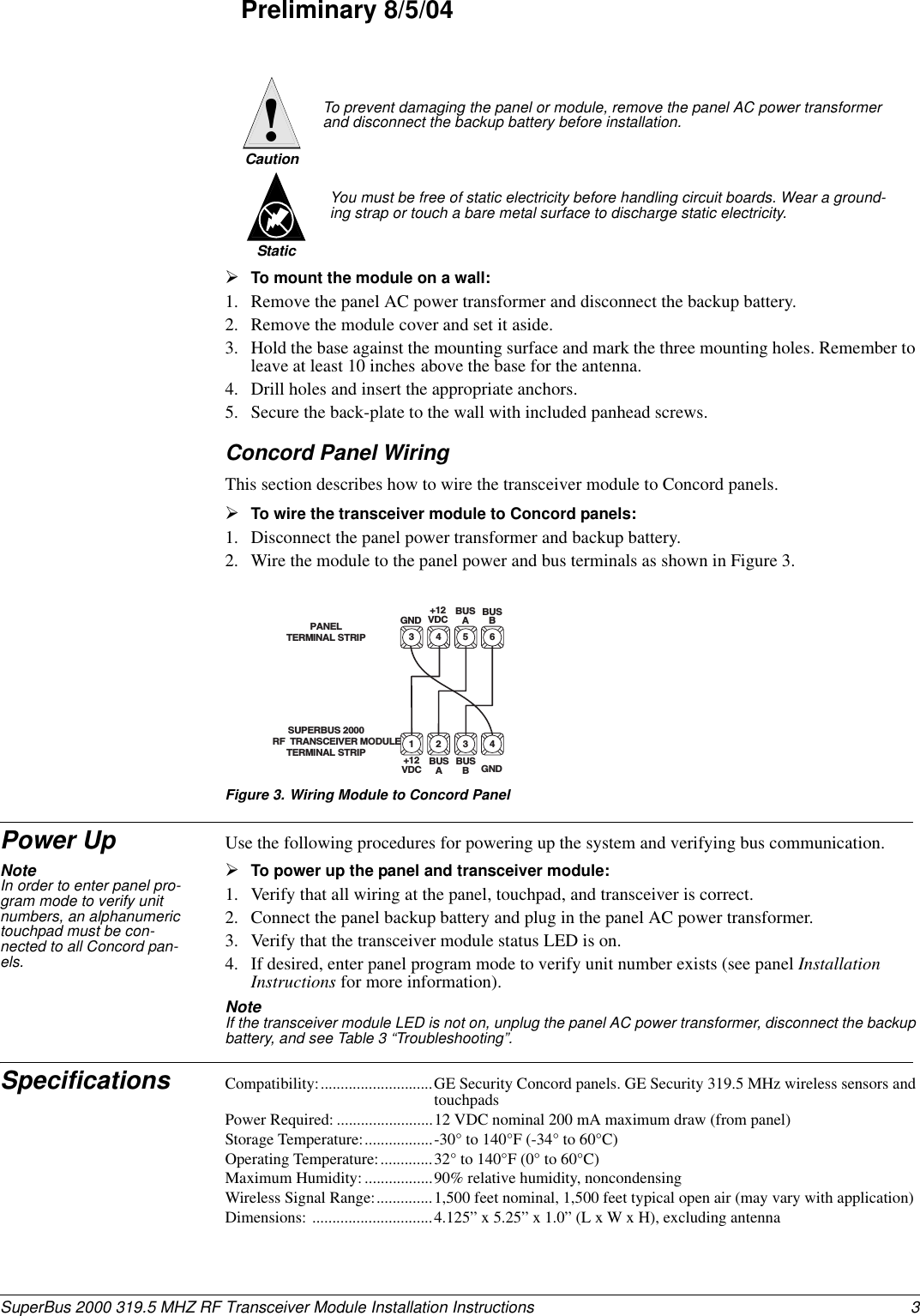 3SuperBus 2000 319.5 MHZ RF Transceiver Module Installation InstructionsPreliminary 8/5/04¾To mount the module on a wall:1. Remove the panel AC power transformer and disconnect the backup battery.2. Remove the module cover and set it aside.3. Hold the base against the mounting surface and mark the three mounting holes. Remember to leave at least 10 inches above the base for the antenna.4. Drill holes and insert the appropriate anchors.5. Secure the back-plate to the wall with included panhead screws.Concord Panel WiringThis section describes how to wire the transceiver module to Concord panels.¾To wire the transceiver module to Concord panels:1. Disconnect the panel power transformer and backup battery.2. Wire the module to the panel power and bus terminals as shown in Figure 3.Figure 3. Wiring Module to Concord PanelPower Up Use the following procedures for powering up the system and verifying bus communication.Note In order to enter panel pro-gram mode to verify unit numbers, an alphanumeric touchpad must be con-nected to all Concord pan-els.¾To power up the panel and transceiver module:1. Verify that all wiring at the panel, touchpad, and transceiver is correct.2. Connect the panel backup battery and plug in the panel AC power transformer.3. Verify that the transceiver module status LED is on.4. If desired, enter panel program mode to verify unit number exists (see panel Installation Instructions for more information).Note  If the transceiver module LED is not on, unplug the panel AC power transformer, disconnect the backup battery, and see Table 3 “Troubleshooting”.Specifications Compatibility:............................GE Security Concord panels. GE Security 319.5 MHz wireless sensors and touchpadsPower Required: ........................12 VDC nominal 200 mA maximum draw (from panel)Storage Temperature:.................-30° to 140°F (-34° to 60°C)Operating Temperature:.............32° to 140°F (0° to 60°C)Maximum Humidity: .................90% relative humidity, noncondensingWireless Signal Range:..............1,500 feet nominal, 1,500 feet typical open air (may vary with application)Dimensions: ..............................4.125” x 5.25” x 1.0” (L x W x H), excluding antennaTo prevent damaging the panel or module, remove the panel AC power transformer and disconnect the backup battery before installation.Caution!You must be free of static electricity before handling circuit boards. Wear a ground-ing strap or touch a bare metal surface to discharge static electricity.Static63 4 5PANEL TERMINAL STRIP+12VDCBUSABUSBGNDSUPERBUS 2000RF  TRANSCEIVER MODULE TERMINAL STRIP41 2 3+12VDC BUSABUSBGND