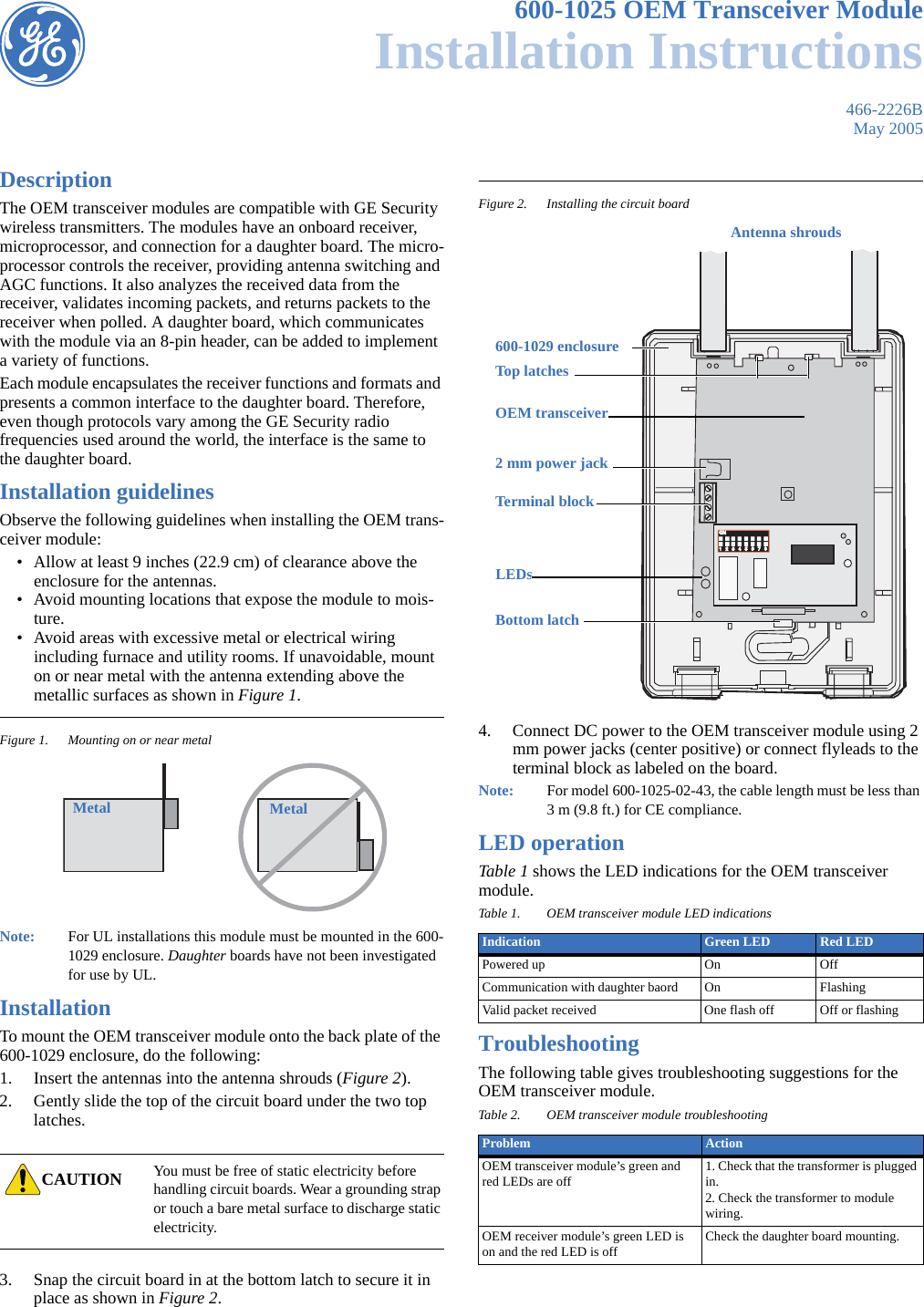 466-2226BMay 2005600-1025 OEM Transceiver ModuleInstallation InstructionsDescriptionThe OEM transceiver modules are compatible with GE Security wireless transmitters. The modules have an onboard receiver, microprocessor, and connection for a daughter board. The micro-processor controls the receiver, providing antenna switching and AGC functions. It also analyzes the received data from the receiver, validates incoming packets, and returns packets to the receiver when polled. A daughter board, which communicates with the module via an 8-pin header, can be added to implement a variety of functions.Each module encapsulates the receiver functions and formats and presents a common interface to the daughter board. Therefore, even though protocols vary among the GE Security radio frequencies used around the world, the interface is the same to the daughter board.Installation guidelinesObserve the following guidelines when installing the OEM trans-ceiver module:• Allow at least 9 inches (22.9 cm) of clearance above the enclosure for the antennas.• Avoid mounting locations that expose the module to mois-ture.• Avoid areas with excessive metal or electrical wiring including furnace and utility rooms. If unavoidable, mount on or near metal with the antenna extending above the metallic surfaces as shown in Figure 1.Figure 1. Mounting on or near metalNote:   For UL installations this module must be mounted in the 600-1029 enclosure. Daughter boards have not been investigated for use by UL.InstallationTo mount the OEM transceiver module onto the back plate of the 600-1029 enclosure, do the following:1. Insert the antennas into the antenna shrouds (Figure 2).2. Gently slide the top of the circuit board under the two top latches.3. Snap the circuit board in at the bottom latch to secure it in place as shown in Figure 2.Figure 2. Installing the circuit board4. Connect DC power to the OEM transceiver module using 2 mm power jacks (center positive) or connect flyleads to the terminal block as labeled on the board.Note:   For model 600-1025-02-43, the cable length must be less than 3 m (9.8 ft.) for CE compliance.LED operationTable 1 shows the LED indications for the OEM transceiver module.TroubleshootingThe following table gives troubleshooting suggestions for the OEM transceiver module.CAUTION You must be free of static electricity before handling circuit boards. Wear a grounding strap or touch a bare metal surface to discharge static electricity.Metal MetalTable 1. OEM transceiver module LED indicationsIndication Green LED Red LEDPowered up On OffCommunication with daughter baord On FlashingValid packet received One flash off Off or flashingTable 2. OEM transceiver module troubleshootingProblem ActionOEM transceiver module’s green and red LEDs are off 1. Check that the transformer is plugged in.2. Check the transformer to module wiring.OEM receiver module’s green LED is on and the red LED is off Check the daughter board mounting.ON                   ON                   1   2   3   4   5   6   7   81   2   3   4   5   6   7   8Antenna shrouds600-1029 enclosureTop latchesBottom latch2 mm power jackTerminal blockOEM transceiver LEDs