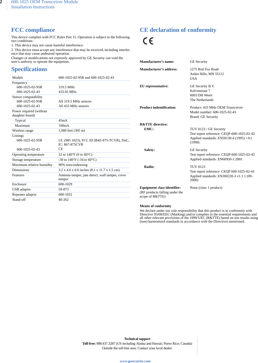 600-1025 OEM Transceiver ModuleInstallation Instructions2FCC complianceThis device complies with FCC Rules Part 15. Operation is subject to the following two conditions:1. This device may not cause harmful interference.2. This device must accept any interference that may be received, including interfer-ence that may cause undesired operation. Changes or modifications not expressly approved by GE Security can void the user’s authoriy to operate the equipment. SpecificationsCE declaration of conformityMeans of conformityWe declare under our sole responsibility that this product is in conformity with Directive 93/68/EEC (Marking) and/or complies to the essential requirements and all other relevant provisions of the 1999/5/EC (R&amp;TTE) based on test results using (non) harmonized standards in accordance with the Directives mentioned.Models      600-1025-02-95R and 600-1025-02-43Frequency     600-1025-02-95R     600-1025-02-43319.5 MHz433.92 MHzSensor compatability     600-1025-02-95R     600-1025-02-43All 319.5 MHz sensorsAll 433 MHz sensorsPower required (without daughter board)   Typical 45mA   Maximum 100mAWireless range 1,000 feet (305 m)Listings     600-1025-02-95R          600-1025-02-43UL (985 1023), FCC ID (B4Z-875-TCVR), DoC, IC: 867-875CVRCEOperating temperature 32 to 140°F (0 to 60°C)Storage temperature -30 to 140°F (-34 to 60°C)Maximum relative humidity 90% noncondensingDimensions 3.2 x 4.6 x 0.6 inches (8.1 x 11.7 x 1.5 cm)Features Antenna tamper, jam detect, wall tamper, cover tamperEnclosure 600-1029USB adaptor 59-873Repeater adaptor 600-1031Stand-off 40-262Manufacturer’s name: GE SecurityManufacturer’s address: 1275 Red Fox RoadArden Hills, MN 55112USAEU representative: GE Security B.V.Kelvinstraat 76003 DH WeertThe NetherlandsProduct indentification: Product: 433 MHz OEM Transceiver Model number: 600-1025-02-43Brand: GE SecurityR&amp;TTE directive:     EMC: TUV 0123 / GE SecurityTest report reference: CEQP-600-1025-02-43Applied standards: EN50130-4 (1995) +A1 (1998)     Safety: GE SecurityTest report reference: CEQP-600-1025-02-43Applied standards: EN60950-1:2001     Radio: TUV 0123Test report reference: CEQP 600-1025-02-43Applied standards: EN300220-3 v1.1.1 (09-2000)Equipment class identifier:(RF products falling under the scope of R&amp;TTE)None (class 1 product)Technical supportToll-free: 888.437.3287 (US including Alaska and Hawaii; Puero Rico; Canada)Outside the toll-free area: Contact your local dealer.www.gesecurity.com                           