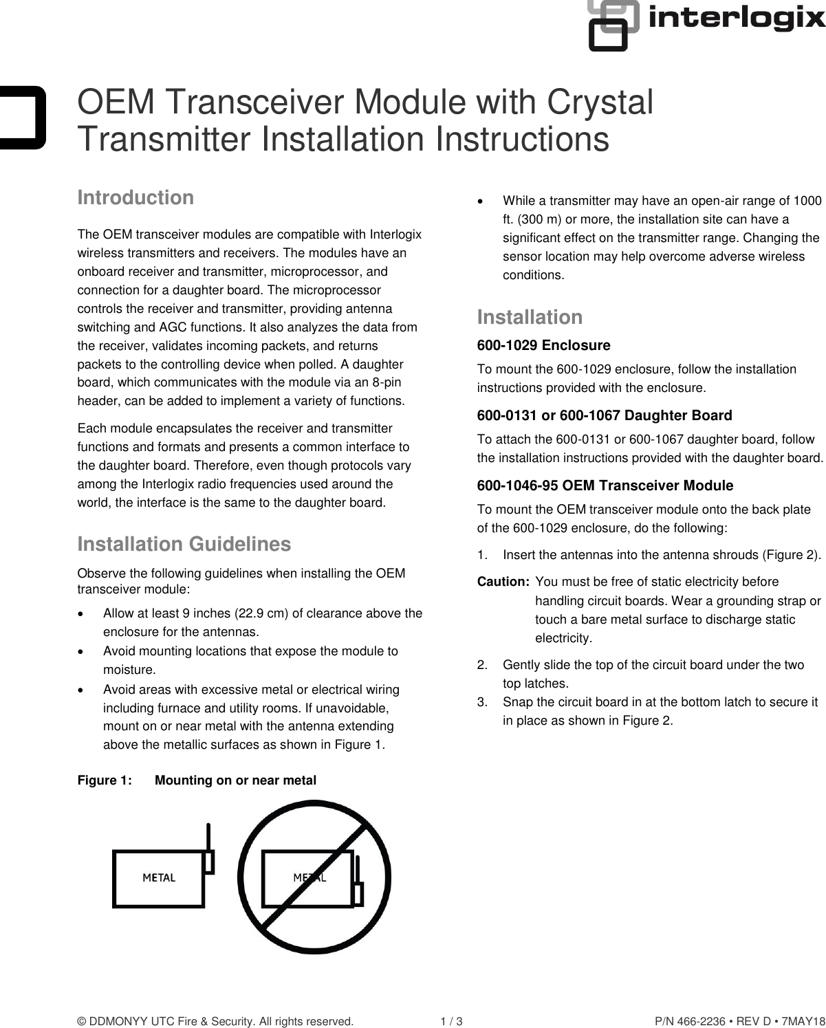 © DDMONYY UTC Fire &amp; Security. All rights reserved.  1 / 3  P/N 466-2236 • REV D • 7MAY18  OEM Transceiver Module with Crystal Transmitter Installation Instructions Introduction The OEM transceiver modules are compatible with Interlogix wireless transmitters and receivers. The modules have an onboard receiver and transmitter, microprocessor, and connection for a daughter board. The microprocessor controls the receiver and transmitter, providing antenna switching and AGC functions. It also analyzes the data from the receiver, validates incoming packets, and returns packets to the controlling device when polled. A daughter board, which communicates with the module via an 8-pin header, can be added to implement a variety of functions. Each module encapsulates the receiver and transmitter functions and formats and presents a common interface to the daughter board. Therefore, even though protocols vary among the Interlogix radio frequencies used around the world, the interface is the same to the daughter board. Installation Guidelines Observe the following guidelines when installing the OEM transceiver module:   Allow at least 9 inches (22.9 cm) of clearance above the enclosure for the antennas.   Avoid mounting locations that expose the module to moisture.   Avoid areas with excessive metal or electrical wiring including furnace and utility rooms. If unavoidable, mount on or near metal with the antenna extending above the metallic surfaces as shown in Figure 1. Figure 1:  Mounting on or near metal    While a transmitter may have an open-air range of 1000 ft. (300 m) or more, the installation site can have a significant effect on the transmitter range. Changing the sensor location may help overcome adverse wireless conditions. Installation 600-1029 Enclosure To mount the 600-1029 enclosure, follow the installation instructions provided with the enclosure. 600-0131 or 600-1067 Daughter Board To attach the 600-0131 or 600-1067 daughter board, follow the installation instructions provided with the daughter board. 600-1046-95 OEM Transceiver Module To mount the OEM transceiver module onto the back plate of the 600-1029 enclosure, do the following: 1.  Insert the antennas into the antenna shrouds (Figure 2). Caution:  You must be free of static electricity before handling circuit boards. Wear a grounding strap or touch a bare metal surface to discharge static electricity. 2.  Gently slide the top of the circuit board under the two top latches. 3.  Snap the circuit board in at the bottom latch to secure it in place as shown in Figure 2.  