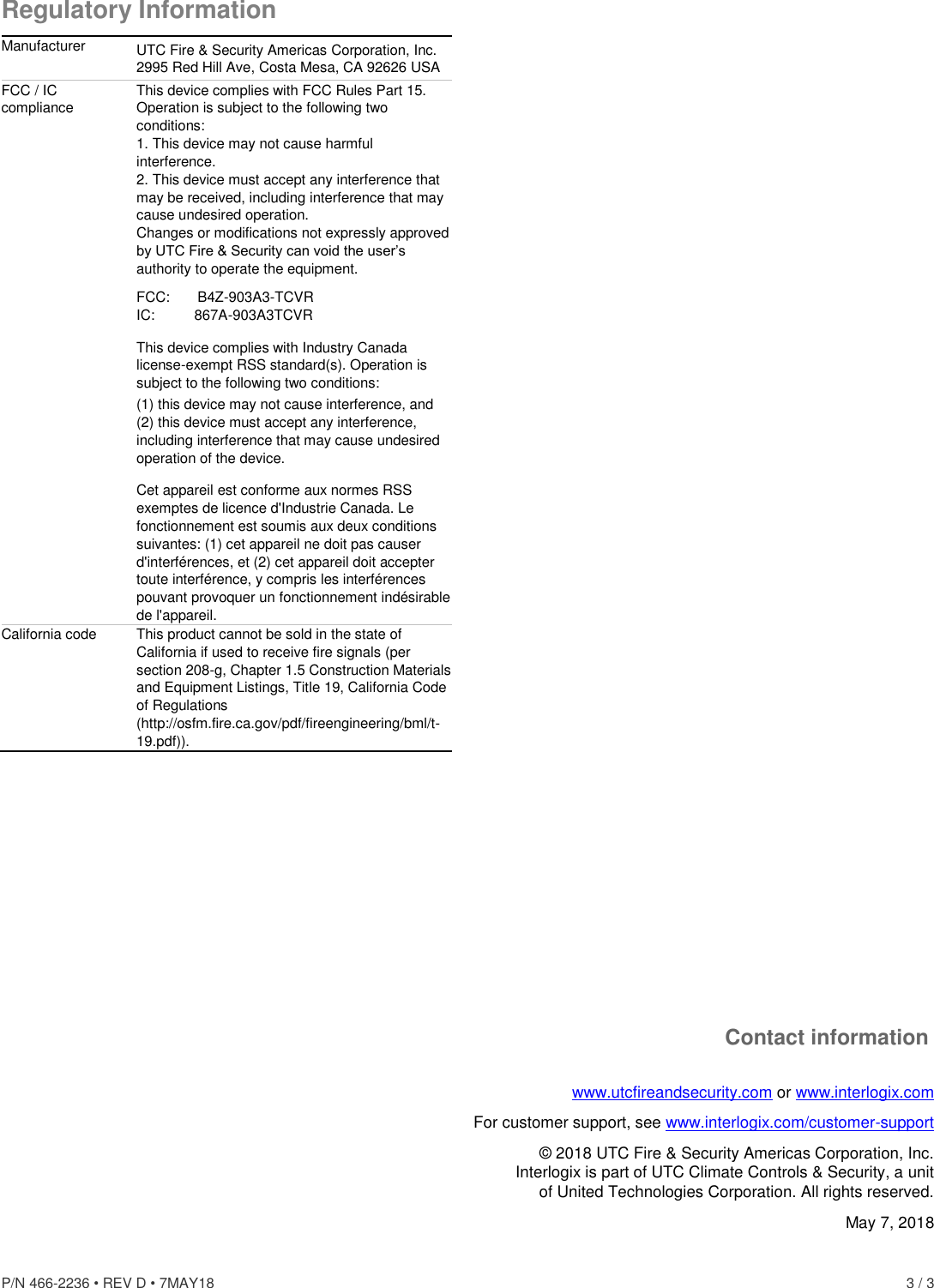 P/N 466-2236 • REV D • 7MAY18    3 / 3 Regulatory Information Manufacturer UTC Fire &amp; Security Americas Corporation, Inc. 2995 Red Hill Ave, Costa Mesa, CA 92626 USA FCC / IC compliance This device complies with FCC Rules Part 15. Operation is subject to the following two conditions: 1. This device may not cause harmful interference. 2. This device must accept any interference that may be received, including interference that may cause undesired operation. Changes or modifications not expressly approved by UTC Fire &amp; Security can void the user’s authority to operate the equipment. FCC:       B4Z-903A3-TCVR IC:          867A-903A3TCVR  This device complies with Industry Canada license-exempt RSS standard(s). Operation is subject to the following two conditions:  (1) this device may not cause interference, and (2) this device must accept any interference, including interference that may cause undesired operation of the device. Cet appareil est conforme aux normes RSS exemptes de licence d&apos;Industrie Canada. Le fonctionnement est soumis aux deux conditions suivantes: (1) cet appareil ne doit pas causer d&apos;interférences, et (2) cet appareil doit accepter toute interférence, y compris les interférences pouvant provoquer un fonctionnement indésirable de l&apos;appareil. California code This product cannot be sold in the state of California if used to receive fire signals (per section 208-g, Chapter 1.5 Construction Materials and Equipment Listings, Title 19, California Code of Regulations (http://osfm.fire.ca.gov/pdf/fireengineering/bml/t-19.pdf)).              Contact information www.utcfireandsecurity.com or www.interlogix.com For customer support, see www.interlogix.com/customer-support  © 2018 UTC Fire &amp; Security Americas Corporation, Inc.  Interlogix is part of UTC Climate Controls &amp; Security, a unit of United Technologies Corporation. All rights reserved. May 7, 2018 