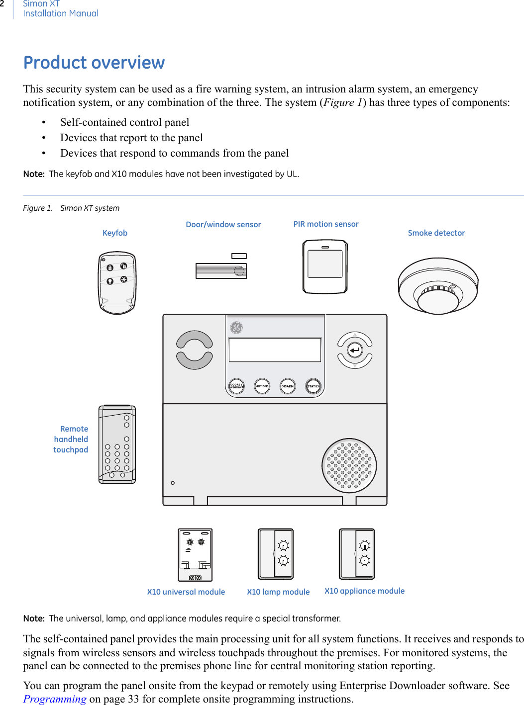 Simon XTInstallation Manual2Product overviewThis security system can be used as a fire warning system, an intrusion alarm system, an emergency notification system, or any combination of the three. The system (Figure 1) has three types of components: • Self-contained control panel• Devices that report to the panel• Devices that respond to commands from the panelNote:  The keyfob and X10 modules have not been investigated by UL.Figure 1. Simon XT systemNote:  The universal, lamp, and appliance modules require a special transformer.  The self-contained panel provides the main processing unit for all system functions. It receives and responds to signals from wireless sensors and wireless touchpads throughout the premises. For monitored systems, the panel can be connected to the premises phone line for central monitoring station reporting.You can program the panel onsite from the keypad or remotely using Enterprise Downloader software. See Programming on page 33 for complete onsite programming instructions. X10 universal moduleDoor/window sensor PIR motion sensorSmoke detectorX10 appliance moduleX10 lamp moduleKeyfobRemotehandheldtouchpad