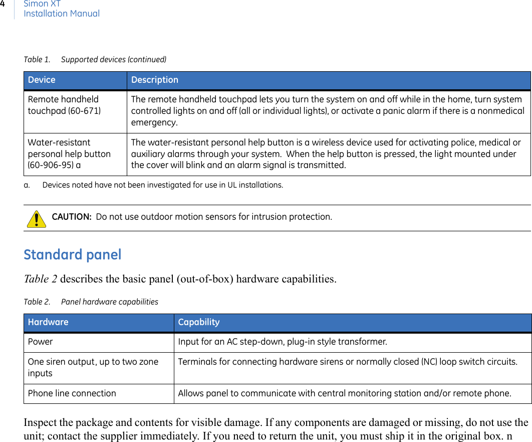 Simon XTInstallation Manual4Standard panelTable 2 describes the basic panel (out-of-box) hardware capabilities.Inspect the package and contents for visible damage. If any components are damaged or missing, do not use the unit; contact the supplier immediately. If you need to return the unit, you must ship it in the original box. nRemote handheld touchpad (60-671)The remote handheld touchpad lets you turn the system on and off while in the home, turn system controlled lights on and off (all or individual lights), or activate a panic alarm if there is a nonmedical emergency.Water-resistant personal help button (60-906-95) aThe water-resistant personal help button is a wireless device used for activating police, medical or auxiliary alarms through your system.  When the help button is pressed, the light mounted under the cover will blink and an alarm signal is transmitted.a. Devices noted have not been investigated for use in UL installations.CAUTION:  Do not use outdoor motion sensors for intrusion protection.Table 2. Panel hardware capabilitiesHardware CapabilityPower Input for an AC step-down, plug-in style transformer.One siren output, up to two zone inputsTerminals for connecting hardware sirens or normally closed (NC) loop switch circuits.Phone line connection Allows panel to communicate with central monitoring station and/or remote phone.Table 1. Supported devices (continued)Device Description