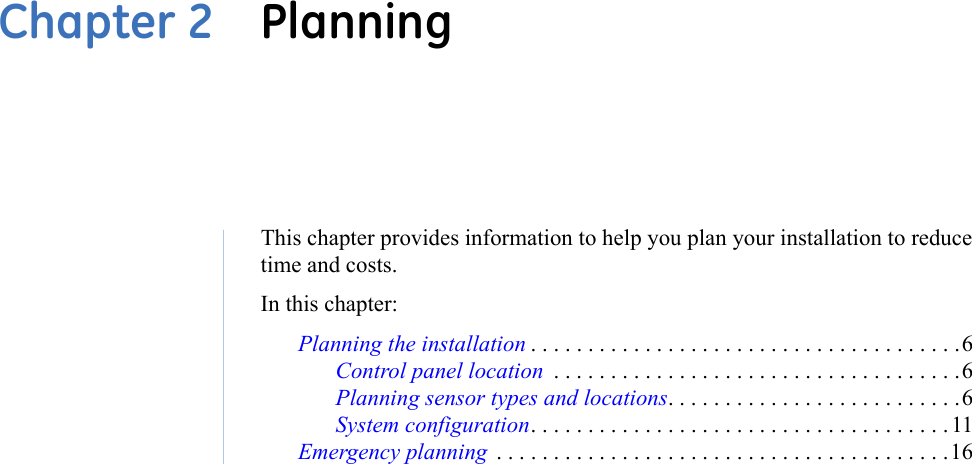 This chapter provides information to help you plan your installation to reduce time and costs.In this chapter: Planning the installation . . . . . . . . . . . . . . . . . . . . . . . . . . . . . . . . . . . . . .6Control panel location  . . . . . . . . . . . . . . . . . . . . . . . . . . . . . . . . . . . .6Planning sensor types and locations. . . . . . . . . . . . . . . . . . . . . . . . . .6System configuration. . . . . . . . . . . . . . . . . . . . . . . . . . . . . . . . . . . . .11Emergency planning  . . . . . . . . . . . . . . . . . . . . . . . . . . . . . . . . . . . . . . . .16Chapter 2  Planning