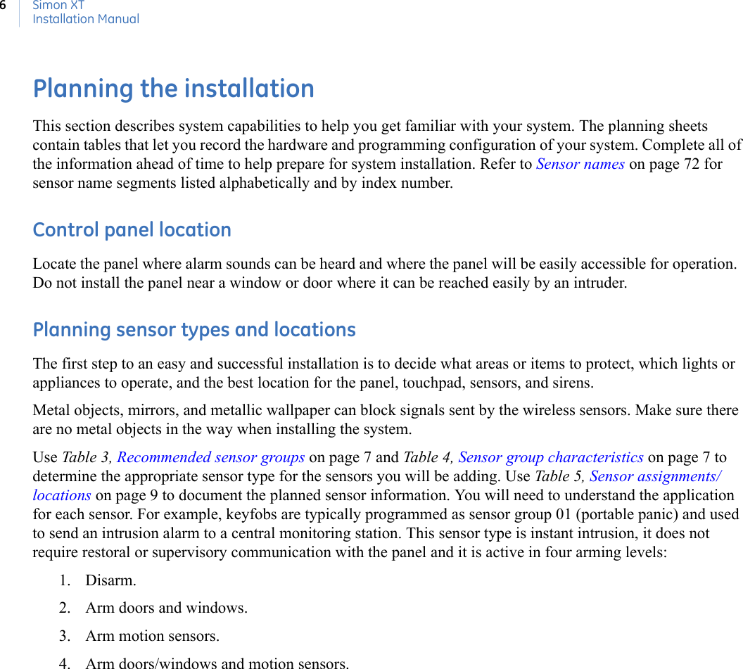 Simon XTInstallation Manual6Planning the installationThis section describes system capabilities to help you get familiar with your system. The planning sheets contain tables that let you record the hardware and programming configuration of your system. Complete all of the information ahead of time to help prepare for system installation. Refer to Sensor names on page 72 for sensor name segments listed alphabetically and by index number.Control panel locationLocate the panel where alarm sounds can be heard and where the panel will be easily accessible for operation.  Do not install the panel near a window or door where it can be reached easily by an intruder. Planning sensor types and locationsThe first step to an easy and successful installation is to decide what areas or items to protect, which lights or appliances to operate, and the best location for the panel, touchpad, sensors, and sirens.Metal objects, mirrors, and metallic wallpaper can block signals sent by the wireless sensors. Make sure there are no metal objects in the way when installing the system.Use Table 3,  Recommended sensor groups on page 7 and Table 4, Sensor group characteristics on page 7 to determine the appropriate sensor type for the sensors you will be adding. Use Table 5, Sensor assignments/locations on page 9 to document the planned sensor information. You will need to understand the application for each sensor. For example, keyfobs are typically programmed as sensor group 01 (portable panic) and used to send an intrusion alarm to a central monitoring station. This sensor type is instant intrusion, it does not require restoral or supervisory communication with the panel and it is active in four arming levels: 1. Disarm.2. Arm doors and windows.3. Arm motion sensors.4. Arm doors/windows and motion sensors.           