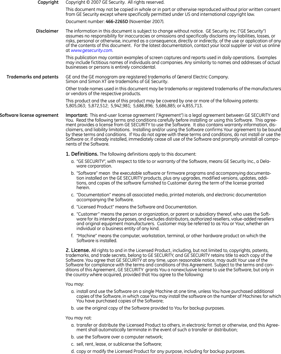     Copyright Copyright © 2007 GE Security.  All rights reserved.  This document may not be copied in whole or in part or otherwise reproduced without prior written consent from GE Security except where specifically permitted under US and international copyright law. Document number: 466-2265D (November 2007). Disclaimer The information in this document is subject to change without notice.  GE Security, Inc. (“GE Security”) assumes no responsibility for inaccuracies or omissions and specifically disclaims any liabilities, losses, or risks, personal or otherwise, incurred as a consequence, directly or indirectly, of the use or application of any of the contents of this document.  For the latest documentation, contact your local supplier or visit us online at www.gesecurity.com.   This publication may contain examples of screen captures and reports used in daily operations.  Examples may include fictitious names of individuals and companies. Any similarity to names and addresses of actual businesses or persons is entirely coincidental. Trademarks and patents GE and the GE monogram are registered trademarks of General Electric Company.  Simon and Simon XT are trademarks of GE Security. Other trade names used in this document may be trademarks or registered trademarks of the manufacturers or vendors of the respective products.  This product and the use of this product may be covered by one or more of the following patents: 5,805,063;  5,872,512;  5,942,981;  5,686,896;  5,686,885; or 4,855,713. Software license agreement Important:  This end-user license agreement (“Agreement”) is a legal agreement between GE SECURITY and You.  Read the following terms and conditions carefully before installing or using this Software.  This agree-ment provides a license from GE SECURITY to use the Software.  It also contains warranty information, dis-claimers, and liability limitations.  Installing and/or using the Software confirms Your agreement to be bound by these terms and conditions.  If You do not agree with these terms and conditions, do not install or use the Software or, if already installed, immediately cease all use of the Software and promptly uninstall all compo-nents of the Software. 1. Definitions. The following definitions apply to this document:a. “GE SECURITY”, with respect to title to or warranty of the Software, means GE Security Inc., a Dela-ware corporation. b. “Software” mean  the executable software or firmware programs and accompanying documenta-tion installed on the GE SECURITY products, plus any upgrades, modified versions, updates, addi-tions, and copies of the software furnished to Customer during the term of the license granted herein. c. “Documentation” means all associated media, printed materials, and electronic documentation accompanying the Software. d. “Licensed Product” means the Software and Documentation. e. “Customer” means the person or organization, or parent or subsidiary thereof, who uses the Soft-ware for its intended purposes, and excludes distributors, authorized resellers, value-added resellers and original equipment manufacturers.  Customer may be referred to as You or Your, whether an individual or a business entity of any kind.  f. “Machine” means the computer, workstation, terminal, or other hardware product on which the Software is installed. 2. License. All rights to and in the Licensed Product, including, but not limited to, copyrights, patents, trademarks, and trade secrets, belong to GE SECURITY, and GE SECURITY retains title to each copy of the Software. You agree that GE SECURITY at any time, upon reasonable notice, may audit Your use of the Software for compliance with the terms and conditions of this Agreement. Subject to the terms and con-ditions of this Agreement, GE SECURITY  grants You a nonexclusive license to use the Software, but only in the country where acquired, provided that You agree to the following:You may:a. install and use the Software on a single Machine at one time, unless You have purchased additional copies of the Software, in which case You may install the software on the number of Machines for which You have purchased copies of the Software; b. use the original copy of the Software provided to You for backup purposes. You may not:a. transfer or distribute the Licensed Product to others, in electronic format or otherwise, and this Agree-ment shall automatically terminate in the event of such a transfer or distribution; b. use the Software over a computer network; c. sell, rent, lease, or sublicense the Software; d. copy or modify the Licensed Product for any purpose, including for backup purposes. 