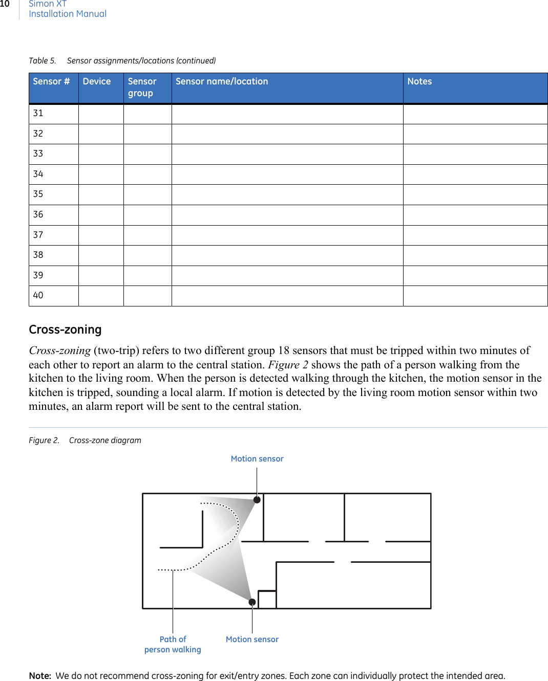 Simon XTInstallation Manual10Cross-zoningCross-zoning (two-trip) refers to two different group 18 sensors that must be tripped within two minutes of each other to report an alarm to the central station. Figure 2 shows the path of a person walking from the kitchen to the living room. When the person is detected walking through the kitchen, the motion sensor in the kitchen is tripped, sounding a local alarm. If motion is detected by the living room motion sensor within two minutes, an alarm report will be sent to the central station. Figure 2.  Cross-zone diagramNote:  We do not recommend cross-zoning for exit/entry zones. Each zone can individually protect the intended area.31323334353637383940Table 5. Sensor assignments/locations (continued)Sensor # Device Sensor groupSensor name/location NotesMotion sensorMotion sensorPath of person walking