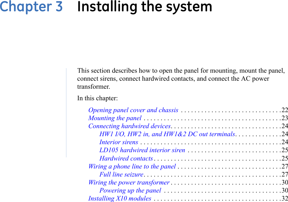 Chapter 3  Installing the systemThis section describes how to open the panel for mounting, mount the panel, connect sirens, connect hardwired contacts, and connect the AC power transformer.In this chapter: Opening panel cover and chassis  . . . . . . . . . . . . . . . . . . . . . . . . . . . . . .22Mounting the panel . . . . . . . . . . . . . . . . . . . . . . . . . . . . . . . . . . . . . . . . .23Connecting hardwired devices. . . . . . . . . . . . . . . . . . . . . . . . . . . . . . . . .24HW1 I/O, HW2 in, and HW1&amp;2 DC out terminals. . . . . . . . . . . . . .24Interior sirens . . . . . . . . . . . . . . . . . . . . . . . . . . . . . . . . . . . . . . . . . .24LD105 hardwired interior siren  . . . . . . . . . . . . . . . . . . . . . . . . . . . .25Hardwired contacts . . . . . . . . . . . . . . . . . . . . . . . . . . . . . . . . . . . . . .25Wiring a phone line to the panel . . . . . . . . . . . . . . . . . . . . . . . . . . . . . . .27Full line seizure. . . . . . . . . . . . . . . . . . . . . . . . . . . . . . . . . . . . . . . . .27Wiring the power transformer . . . . . . . . . . . . . . . . . . . . . . . . . . . . . . . . .30Powering up the panel  . . . . . . . . . . . . . . . . . . . . . . . . . . . . . . . . . . .30Installing X10 modules  . . . . . . . . . . . . . . . . . . . . . . . . . . . . . . . . . . . . . .32