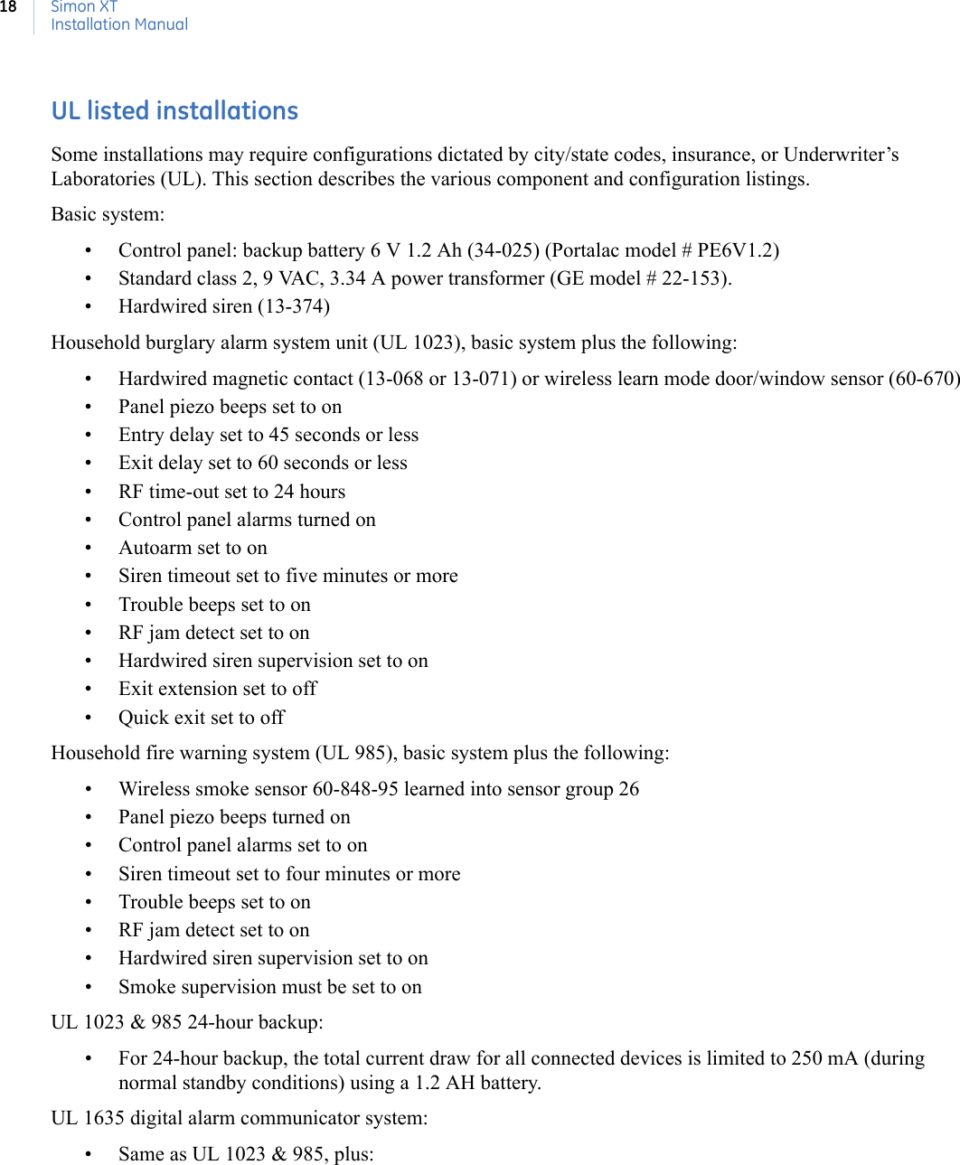 Simon XTInstallation Manual18UL listed installationsSome installations may require configurations dictated by city/state codes, insurance, or Underwriter’s Laboratories (UL). This section describes the various component and configuration listings.Basic system:• Control panel: backup battery 6 V 1.2 Ah (34-025) (Portalac model # PE6V1.2)• Standard class 2, 9 VAC, 3.34 A power transformer (GE model # 22-153).• Hardwired siren (13-374)Household burglary alarm system unit (UL 1023), basic system plus the following:• Hardwired magnetic contact (13-068 or 13-071) or wireless learn mode door/window sensor (60-670)• Panel piezo beeps set to on• Entry delay set to 45 seconds or less• Exit delay set to 60 seconds or less• RF time-out set to 24 hours• Control panel alarms turned on• Autoarm set to on• Siren timeout set to five minutes or more• Trouble beeps set to on• RF jam detect set to on• Hardwired siren supervision set to on• Exit extension set to off• Quick exit set to offHousehold fire warning system (UL 985), basic system plus the following:• Wireless smoke sensor 60-848-95 learned into sensor group 26• Panel piezo beeps turned on• Control panel alarms set to on• Siren timeout set to four minutes or more• Trouble beeps set to on• RF jam detect set to on• Hardwired siren supervision set to on• Smoke supervision must be set to onUL 1023 &amp; 985 24-hour backup: • For 24-hour backup, the total current draw for all connected devices is limited to 250 mA (during normal standby conditions) using a 1.2 AH battery.UL 1635 digital alarm communicator system:• Same as UL 1023 &amp; 985, plus: