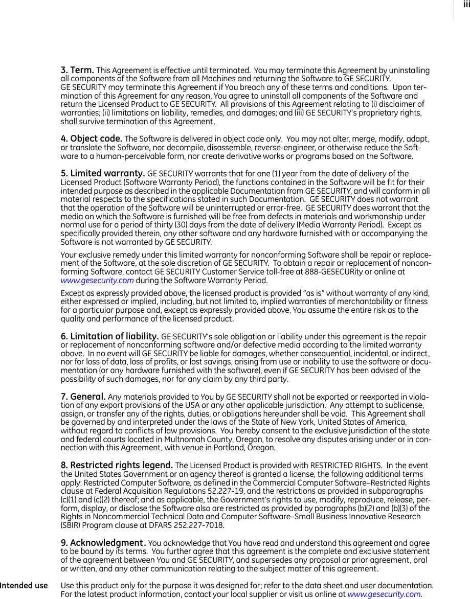 iii3. Term. This Agreement is effective until terminated.  You may terminate this Agreement by uninstalling all components of the Software from all Machines and returning the Software to GE SECURITY.  GE SECURITY may terminate this Agreement if You breach any of these terms and conditions.  Upon ter-mination of this Agreement for any reason, You agree to uninstall all components of the Software and return the Licensed Product to GE SECURITY.  All provisions of this Agreement relating to (i) disclaimer of warranties; (ii) limitations on liability, remedies, and damages; and (iii) GE SECURITY’s proprietary rights, shall survive termination of this Agreement.4. Object code. The Software is delivered in object code only.  You may not alter, merge, modify, adapt, or translate the Software, nor decompile, disassemble, reverse-engineer, or otherwise reduce the Soft-ware to a human-perceivable form, nor create derivative works or programs based on the Software.5. Limited warranty. GE SECURITY warrants that for one (1) year from the date of delivery of the Licensed Product (Software Warranty Period), the functions contained in the Software will be fit for their intended purpose as described in the applicable Documentation from GE SECURITY, and will conform in all material respects to the specifications stated in such Documentation.  GE SECURITY does not warrant that the operation of the Software will be uninterrupted or error-free.  GE SECURITY does warrant that the media on which the Software is furnished will be free from defects in materials and workmanship under normal use for a period of thirty (30) days from the date of delivery (Media Warranty Period).  Except as specifically provided therein, any other software and any hardware furnished with or accompanying the Software is not warranted by GE SECURITY.  Your exclusive remedy under this limited warranty for nonconforming Software shall be repair or replace-ment of the Software, at the sole discretion of GE SECURITY.  To obtain a repair or replacement of noncon-forming Software, contact GE SECURITY Customer Service toll-free at 888-GESECURity or online at www.gesecurity.com during the Software Warranty Period.  Except as expressly provided above, the licensed product is provided “as is” without warranty of any kind, either expressed or implied, including, but not limited to, implied warranties of merchantability or fitness for a particular purpose and, except as expressly provided above, You assume the entire risk as to the quality and performance of the licensed product. 6. Limitation of liability. GE SECURITY’s sole obligation or liability under this agreement is the repair or replacement of nonconforming software and/or defective media according to the limited warranty above.  In no event will GE SECURITY be liable for damages, whether consequential, incidental, or indirect, nor for loss of data, loss of profits, or lost savings, arising from use or inability to use the software or docu-mentation (or any hardware furnished with the software), even if GE SECURITY has been advised of the possibility of such damages, nor for any claim by any third party. 7. General. Any materials provided to You by GE SECURITY shall not be exported or reexported in viola-tion of any export provisions of the USA or any other applicable jurisdiction.  Any attempt to sublicense, assign, or transfer any of the rights, duties, or obligations hereunder shall be void.  This Agreement shall be governed by and interpreted under the laws of the State of New York, United States of America, without regard to conflicts of law provisions.  You hereby consent to the exclusive jurisdiction of the state and federal courts located in Multnomah County, Oregon, to resolve any disputes arising under or in con-nection with this Agreement, with venue in Portland, Oregon.  8. Restricted rights legend. The Licensed Product is provided with RESTRICTED RIGHTS.  In the event the United States Government or an agency thereof is granted a license, the following additional terms apply: Restricted Computer Software, as defined in the Commercial Computer Software–Restricted Rights clause at Federal Acquisition Regulations 52.227-19, and the restrictions as provided in subparagraphs (c)(1) and (c)(2) thereof; and as applicable, the Government’s rights to use, modify, reproduce, release, per-form, display, or disclose the Software also are restricted as provided by paragraphs (b)(2) and (b)(3) of the Rights in Noncommercial Technical Data and Computer Software–Small Business Innovative Research (SBIR) Program clause at DFARS 252.227-7018.9. Acknowledgment. You acknowledge that You have read and understand this agreement and agree to be bound by its terms.  You further agree that this agreement is the complete and exclusive statement of the agreement between You and GE SECURITY, and supersedes any proposal or prior agreement, oral or written, and any other communication relating to the subject matter of this agreement. Intended use Use this product only for the purpose it was designed for; refer to the data sheet and user documentation.  For the latest product information, contact your local supplier or visit us online at www.gesecurity.com.  