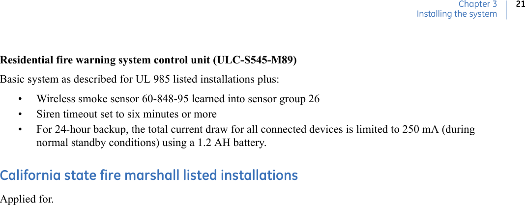 Chapter 3Installing the system21Residential fire warning system control unit (ULC-S545-M89)Basic system as described for UL 985 listed installations plus:• Wireless smoke sensor 60-848-95 learned into sensor group 26• Siren timeout set to six minutes or more• For 24-hour backup, the total current draw for all connected devices is limited to 250 mA (during normal standby conditions) using a 1.2 AH battery.California state fire marshall listed installationsApplied for. 