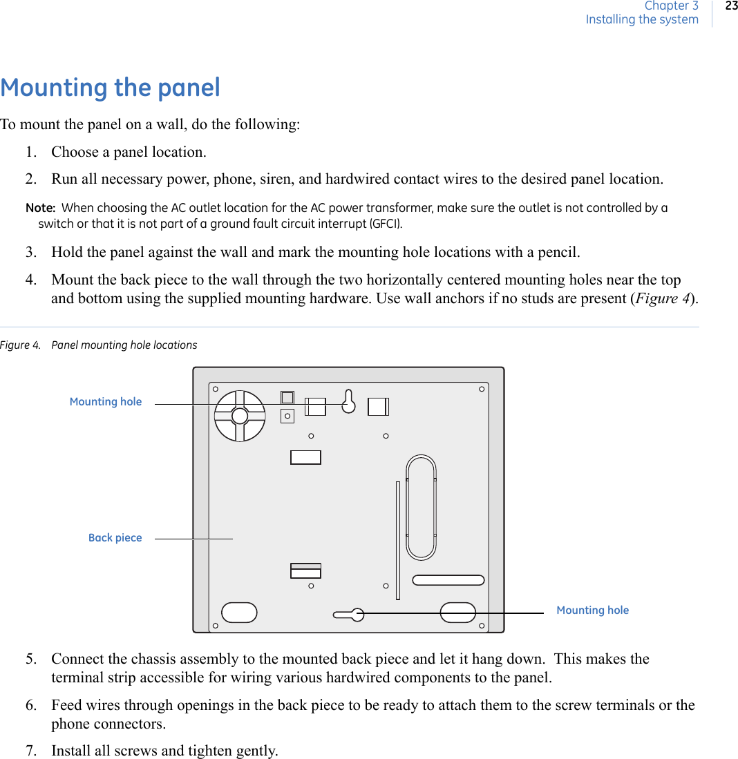 Chapter 3Installing the system23Mounting the panelTo mount the panel on a wall, do the following: 1. Choose a panel location. 2. Run all necessary power, phone, siren, and hardwired contact wires to the desired panel location. Note:  When choosing the AC outlet location for the AC power transformer, make sure the outlet is not controlled by a switch or that it is not part of a ground fault circuit interrupt (GFCI).3. Hold the panel against the wall and mark the mounting hole locations with a pencil. 4. Mount the back piece to the wall through the two horizontally centered mounting holes near the top and bottom using the supplied mounting hardware. Use wall anchors if no studs are present (Figure 4).Figure 4. Panel mounting hole locations5. Connect the chassis assembly to the mounted back piece and let it hang down.  This makes the terminal strip accessible for wiring various hardwired components to the panel. 6. Feed wires through openings in the back piece to be ready to attach them to the screw terminals or the phone connectors. 7. Install all screws and tighten gently. Mounting holeMounting holeBack piece