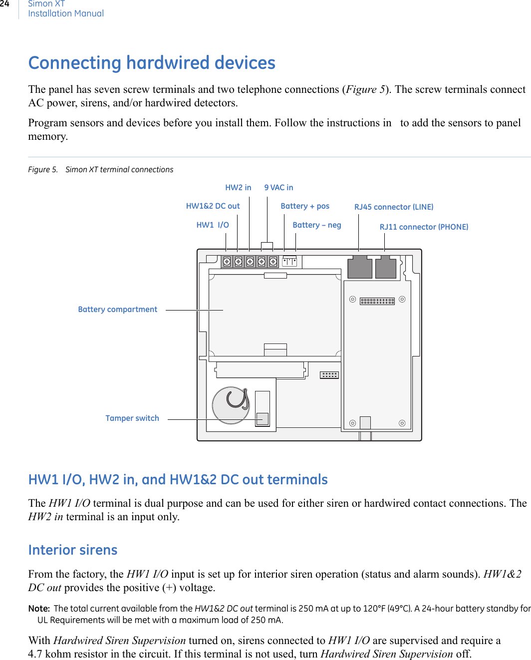 Simon XTInstallation Manual24Connecting hardwired devicesThe panel has seven screw terminals and two telephone connections (Figure 5). The screw terminals connect AC power, sirens, and/or hardwired detectors. Program sensors and devices before you install them. Follow the instructions in   to add the sensors to panel memory.  Figure 5. Simon XT terminal connectionsHW1 I/O, HW2 in, and HW1&amp;2 DC out terminalsThe HW1 I/O terminal is dual purpose and can be used for either siren or hardwired contact connections. The HW2 in terminal is an input only. Interior sirensFrom the factory, the HW1 I/O input is set up for interior siren operation (status and alarm sounds). HW1&amp;2 DC out provides the positive (+) voltage.Note:  The total current available from the HW1&amp;2 DC out terminal is 250 mA at up to 120°F (49°C). A 24-hour battery standby for UL Requirements will be met with a maximum load of 250 mA.With Hardwired Siren Supervision turned on, sirens connected to HW1 I/O are supervised and require a 4.7 kohm resistor in the circuit. If this terminal is not used, turn Hardwired Siren Supervision off. 9 VAC inBattery – negBattery compartmentBattery + posHW1&amp;2 DC outHW2 inHW1  I/O RJ11 connector (PHONE)RJ45 connector (LINE) Tamper switch