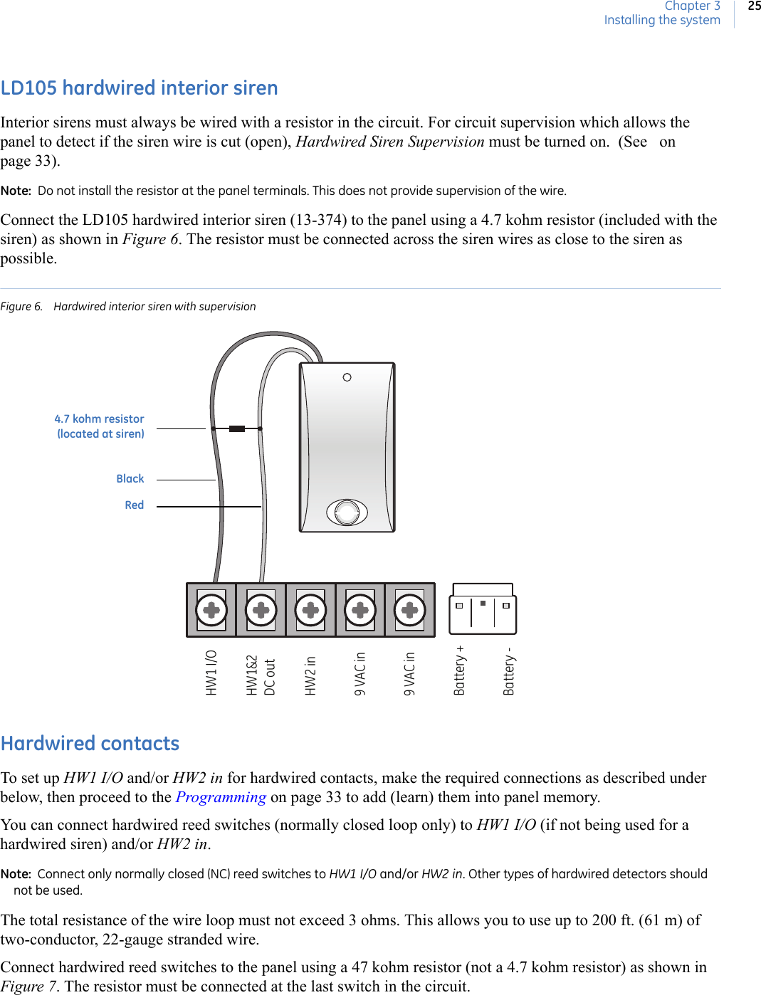 Chapter 3Installing the system25LD105 hardwired interior sirenInterior sirens must always be wired with a resistor in the circuit. For circuit supervision which allows the panel to detect if the siren wire is cut (open), Hardwired Siren Supervision must be turned on.  (See   on page 33).Note:  Do not install the resistor at the panel terminals. This does not provide supervision of the wire.Connect the LD105 hardwired interior siren (13-374) to the panel using a 4.7 kohm resistor (included with the siren) as shown in Figure 6. The resistor must be connected across the siren wires as close to the siren as possible.Figure 6. Hardwired interior siren with supervisionHardwired contactsTo set up HW1 I/O and/or HW2 in for hardwired contacts, make the required connections as described under below, then proceed to the Programming on page 33 to add (learn) them into panel memory. You can connect hardwired reed switches (normally closed loop only) to HW1 I/O (if not being used for a hardwired siren) and/or HW2 in. Note:  Connect only normally closed (NC) reed switches to HW1 I/O and/or HW2 in. Other types of hardwired detectors should not be used.The total resistance of the wire loop must not exceed 3 ohms. This allows you to use up to 200 ft. (61 m) of two-conductor, 22-gauge stranded wire.Connect hardwired reed switches to the panel using a 47 kohm resistor (not a 4.7 kohm resistor) as shown in Figure 7. The resistor must be connected at the last switch in the circuit.HW1 I/OHW1&amp;2DC outHW2 in9 VAC in9 VAC inBattery +Battery -4.7 kohm resistor(located at siren)BlackRed