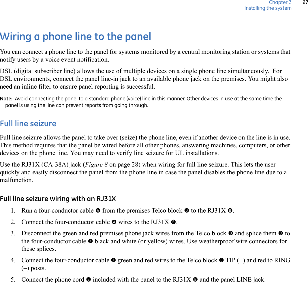 Chapter 3Installing the system27Wiring a phone line to the panelYou can connect a phone line to the panel for systems monitored by a central monitoring station or systems that notify users by a voice event notification.  DSL (digital subscriber line) allows the use of multiple devices on a single phone line simultaneously.  For DSL environments, connect the panel line-in jack to an available phone jack on the premises. You might also need an inline filter to ensure panel reporting is successful.  Note:  Avoid connecting the panel to a standard phone (voice) line in this manner. Other devices in use at the same time the panel is using the line can prevent reports from going through.Full line seizureFull line seizure allows the panel to take over (seize) the phone line, even if another device on the line is in use. This method requires that the panel be wired before all other phones, answering machines, computers, or other devices on the phone line. You may need to verify line seizure for UL installations.Use the RJ31X (CA-38A) jack (Figure 8 on page 28) when wiring for full line seizure. This lets the user quickly and easily disconnect the panel from the phone line in case the panel disables the phone line due to a malfunction.Full line seizure wiring with an RJ31X1. Run a four-conductor cable A from the premises Telco block D to the RJ31X B.2. Connect the four-conductor cable A wires to the RJ31X B.3. Disconnect the green and red premises phone jack wires from the Telco block D and splice them C to the four-conductor cable A black and white (or yellow) wires. Use weatherproof wire connectors for these splices.4. Connect the four-conductor cable A green and red wires to the Telco block D TIP (+) and red to RING (–) posts.5. Connect the phone cord E included with the panel to the RJ31X B and the panel LINE jack. 